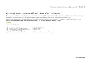Télécharger ce document sur www.krymo.com/download.html



Ajouter plusieurs nouveaux éléments Avec after () et before ()
En outre, les deux méthodes peuvent prendre un nombre infini de nouveaux éléments comme paramètres. Les nouveaux éléments peuvent être générés avec
le texte / HTML (comme nous l'avons fait dans l'exemple ci-dessus), avec jQuery, ou avec du code JavaScript et les éléments DOM.

Dans l'exemple suivant, nous créons plusieurs éléments nouveaux. Les éléments sont créés avec le texte / HTML, jQuery et JavaScript / DOM. Puis nous
insérons les nouveaux éléments au texte avec la méthode after () (ce qui serait valable pour le before () aussi):

Exemple
function afterText()
{
var txt1="<b>I </b>";                               // Créer avec HTML
var txt2=$("<i></i>").text("love ");                // avec jQuery
var txt3=document.createElement("big");             // avec DOM
txt3.innerHTML="jQuery!";
$("img").after(txt1,txt2,txt3);                     // Inserrer de nouveaux éléments img
}




                                                                                                                                          www.krymo.com
 
