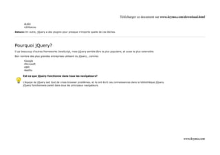 Télécharger ce document sur www.krymo.com/download.html

       •AJAX
       •Utilitaires

Astuce: En outre, jQuery a des plugins pour presque n'importe quelle de ces tâches.




Pourquoi jQuery?
Il ya beaucoup d'autres frameworks JavaScript, mais jQuery semble être la plus populaire, et aussi la plus extensible.

Bon nombre des plus grandes entreprises utilisent du jQuery , comme:

       •Google
       •Microsoft
       •IBM
       •Netflix

      Est-ce que jQuery fonctionne dans tous les navigateurs?

      L'équipe de jQuery sait tout de cross-browser problèmes, et ils ont écrit ces connaissances dans la bibliothèque jQuery.
      jQuery fonctionnera pareil dans tous les principaux navigateurs.




                                                                                                                                 www.krymo.com
 