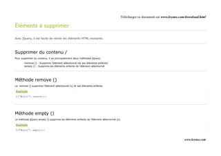 Télécharger ce document sur www.krymo.com/download.html

Éléments à supprimer

Avec jQuery, il est facile de retirer les éléments HTML existants.




Supprimer du contenu /
Pour supprimer du contenu, il ya principalement deux méthodes jQuery:

       •remove () - Supprime l'élément sélectionné (et ses éléments enfants)
       •empty () - Supprime les éléments enfants de l'élément sélectionné




Méthode remove ()
Le remove () supprime l'élément sélectionné (s) et ses éléments enfants.

Exemple
$("#div1").remove();




Méthode empty ()
La méthode jQuery empty () supprime les éléments enfants de l'élément sélectionné (s).

Exemple
$("#div1").empty();


                                                                                                                              www.krymo.com
 