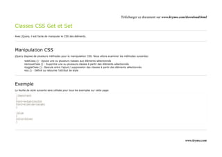 Télécharger ce document sur www.krymo.com/download.html

Classes CSS Get et Set
Avec jQuery, il est facile de manipuler le CSS des éléments.




Manipulation CSS
jQuery dispose de plusieurs méthodes pour la manipulation CSS. Nous allons examiner les méthodes suivantes:

        •addClass () - Ajoute une ou plusieurs classes aux éléments sélectionnés
        •removeClass () - Supprime une ou plusieurs classes à partir des éléments sélectionnés
        •toggleClass () - Bascule entre l'ajout / suppression des classes à partir des éléments sélectionnés
        •css () - Définit ou retourne l'attribut de style




Exemple
La feuille de style suivante sera utilisée pour tous les exemples sur cette page:

.important
{
font-weight:bold;
font-size:xx-large;
}

.blue
{
color:blue;
}




                                                                                                                                   www.krymo.com
 