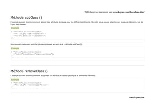 Télécharger ce document sur www.krymo.com/download.html

Méthode addClass ()
L'exemple suivant montre comment ajouter des attributs de classe pour les différents éléments. Bien sûr, vous pouvez sélectionner plusieurs éléments, lors de
l'ajout des classes:

Exemple
$("button").click(function(){
  $("h1,h2,p").addClass("blue");
  $("div").addClass("important");
});


Vous pouvez également spécifier plusieurs classes au sein de la méthode addClass ():

Exemple
$("button").click(function(){
  $("#div1").addClass("important blue");
});




Méthode removeClass ()
L'exemple suivant montre comment supprimer un attribut de classe spécifique de différents éléments:

Exemple
$("button").click(function(){
  $("h1,h2,p").removeClass("blue");
});




                                                                                                                                            www.krymo.com
 