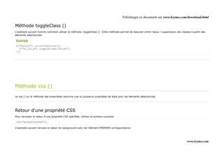 Télécharger ce document sur www.krymo.com/download.html

Méthode toggleClass ()
L'exemple suivant montre comment utiliser la méthode. toggleClass () Cette méthode permet de basculer entre l'ajout / suppression des classes à partir des
éléments sélectionnés:

Exemple
$("button").click(function(){
  $("h1,h2,p").toggleClass("blue");
});




Méthode css ()
Le css () ou la méthode des ensembles retourne une ou plusieurs propriétés de style pour les éléments sélectionnés.




Retour d'une propriété CSS
Pour renvoyer la valeur d'une propriété CSS spécifiée, utilisez la syntaxe suivante:

css("propertyname");

L'exemple suivant renvoie la valeur de background-color de l'élément PREMIER correspondance:




                                                                                                                                           www.krymo.com
 