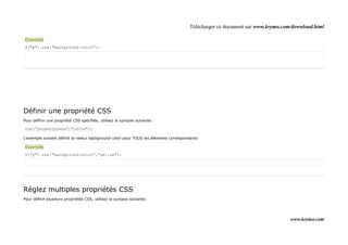 Télécharger ce document sur www.krymo.com/download.html

Exemple
$("p").css("background-color");




Définir une propriété CSS
Pour définir une propriété CSS spécifiée, utilisez la syntaxe suivante:

css("propertyname","value");

L'exemple suivant définit la valeur background-color pour TOUS les éléments correspondants:

Exemple
$("p").css("background-color","yellow");




Réglez multiples propriétés CSS
Pour définir plusieurs propriétés CSS, utilisez la syntaxe suivante:




                                                                                                                               www.krymo.com
 