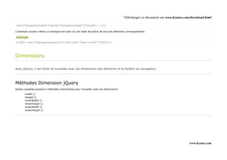 Télécharger ce document sur www.krymo.com/download.html

css({"propertyname":"value","propertyname":"value",...});

L'exemple suivant créera un background-color et une taille de police de tous les éléments correspondants:

Exemple
$("p").css({"background-color":"yellow","font-size":"200%"});




Dimensions

Avec jQuery, il est facile de travailler avec les dimensions des éléments et la fenêtre du navigateur.




Méthodes Dimension jQuery
jQuery possède plusieurs méthodes importantes pour travailler avec les dimensions:

       •width ()
       •height ()
       •innerWidth ()
       •innerHeight ()
       •outerWidth ()
       •outerHeight ()




                                                                                                                                www.krymo.com
 