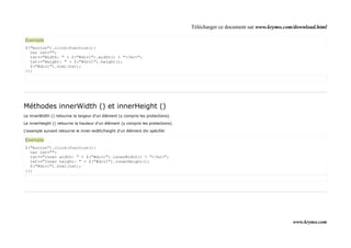 Télécharger ce document sur www.krymo.com/download.html

Exemple
$("button").click(function(){
  var txt="";
  txt+="Width: " + $("#div1").width() + "</br>";
  txt+="Height: " + $("#div1").height();
  $("#div1").html(txt);
});




Méthodes innerWidth () et innerHeight ()
Le innerWidth () retourne la largeur d'un élément (y compris les protections).

Le innerHeight () retourne la hauteur d'un élément (y compris les protections).

L'exemple suivant retourne le inner-width/height d'un élément div spécifié:

Exemple
$("button").click(function(){
  var txt="";
  txt+="Inner width: " + $("#div1").innerWidth() + "</br>";
  txt+="Inner height: " + $("#div1").innerHeight();
  $("#div1").html(txt);
});




                                                                                                                           www.krymo.com
 
