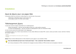 Télécharger ce document sur www.krymo.com/download.html

Installation

Ajout de jQuery pour vos pages Web
Il ya plusieurs façons de commencer à utiliser jQuery sur votre site web. Vous pouvez:

        •Téléchargez la bibliothèque jQuery à partir jQuery.com
        •Inclure jQuery à partir d'un CDN, comme Google




Téléchargement jQuery
Il existe deux versions de jQuery disponiblent pour le téléchargement:

        •Version de production - c'est pour votre site Web en direct car il a été minifié et comprimé.
        •La version de développement - c'est pour les tests et le développement (code non compressé et lisible)

Les deux versions peuvent être téléchargées à partir jQuery.com .

La bibliothèque jQuery est un fichier unique JavaScript, et vous y faites référence à la balise HTML <script> (notez que la balise <script> doit être à l'intérieur
de la section <head>):

<head>
<script src="jquery-1.8.3.min.js"></script>
</head>

Astuce: Placez le fichier téléchargé dans le même répertoire que les pages où vous souhaitez l'utiliser.

       Vous vous demandez pourquoi nous n'avons pas de type = "text / javascript" dans la balise <script>?

       Ceci n'est pas nécessaire en HTML5. JavaScript est le langage de script par défaut en HTML5 et dans tous les navigateurs modernes!




                                                                                                                                                  www.krymo.com
 