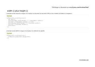 Télécharger ce document sur www.krymo.com/download.html

 width () plus height ()
L'exemple suivant retourne la largeur et la hauteur du document (le document HTML) et de la fenêtre (la fenêtre du navigateur):

Exemple
$("button").click(function(){
  var txt="";
  txt+="Document width/height: " + $(document).width();
  txt+="x" + $(document).height() + "n";
  txt+="Window width/height: " + $(window).width();
  txt+="x" + $(window).height();
  alert(txt);
});


L'exemple suivant définit la largeur et la hauteur d'un élément div spécifié:

Exemple
$("button").click(function(){
  $("#div1").width(500).height(500);
});




                                                                                                                                  www.krymo.com
 