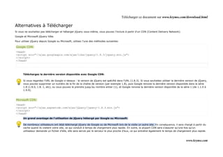 Télécharger ce document sur www.krymo.com/download.html

Alternatives à Télécharger
Si vous ne souhaitez pas télécharger et héberger jQuery vous-même, vous pouvez l'inclure à partir d'un CDN (Content Delivery Network).

Google et Microsoft jQuery hôte.

Pour utiliser jQuery depuis Google ou Microsoft, utilisez l'une des méthodes suivantes:

Google CDN:
<head>
<script src="//ajax.googleapis.com/ajax/libs/jquery/1.8.3/jquery.min.js">
</script>
</head>




      Téléchargez la dernière version disponible avec Google CDN:

      Si vous regardez l'URL de Google ci-dessus - la version de jQuery est spécifié dans l'URL (1.8.3). Si vous souhaitez utiliser la dernière version de jQuery,
      vous pouvez supprimer un numéro de la fin de la chaîne de version (par exemple 1.8), puis Google renvoie la dernière version disponible dans la série
      1.8 (1.8.0, 1.8. 1, etc), ou vous pouvez le prendre jusqu'au nombre entier (1), et Google renvoie la dernière version disponible de la série 1 (de 1.1.0 à
      1.9.9).



Microsoft CDN:
<head>
<script src="//ajax.aspnetcdn.com/ajax/jQuery/jquery-1.8.3.min.js">
</script>
</head>
      Un grand avantage de l'utilisation de jQuery hébergé par Google ou Microsoft:

      De nombreux utilisateurs ont déjà téléchargé jQuery de Google ou de Microsoft lors de la visite un autre site. En conséquence, il sera chargé à partir du
      cache quand ils visitent votre site, ce qui conduit à temps de chargement plus rapide. En outre, la plupart CDN sera s'assurer qu'une fois qu'un
      utilisateur demande un fichier d'elle, elle sera servie par le serveur le plus proche d'eux, ce qui entraîne également le temps de chargement plus rapide.



                                                                                                                                                www.krymo.com
 