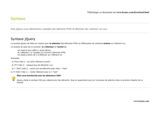 Télécharger ce document sur www.krymo.com/download.html

Syntaxe

Avec jQuery vous sélectionnez (requête) des éléments HTML et effectuez des «actions» sur eux.




Syntaxe jQuery
La syntaxe jQuery est faite sur mesure pour la sélection des éléments HTML et l'effectuation de certaines actions sur l'élément (s).

La syntaxe de base est la suivante: $ ( sélecteur ). l'action ()

        •Un signe $ pour définir / accès jQuery
        •A ( sélecteur ) à "requête (ou trouver)" éléments HTML
        •Un jQuery action de () à effectuer sur l'élément (s)

Exemples:

. $ (This) hide () - se cache l'élément courant.

. $ ("P") hide () - masque tous les éléments <p>.

. $ (". Test") hide () - cache tous les éléments avec class = "test".

$ ("# Test") hide () -. Cache l'élément avec id = "test".

       Êtes-vous familiarisé avec les sélecteurs CSS?

       jQuery utilise la syntaxe CSS pour sélectionner des éléments. Vous en apprendrez plus sur la syntaxe de sélection dans le prochain chapitre de ce
       tutoriel.




                                                                                                                                             www.krymo.com
 