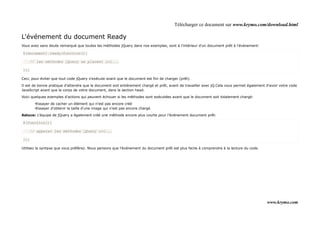 Télécharger ce document sur www.krymo.com/download.html

L'événement du document Ready
Vous avez sans doute remarqué que toutes les méthodes jQuery dans nos exemples, sont à l'intérieur d'un document prêt à l'événement:

$(document).ready(function(){

      // les méthodes jQuery se placent ici...

});

Ceci, pour éviter que tout code jQuery s'exécute avant que le document est fini de charger (prêt).

Il est de bonne pratique d'attendre que le document soit entièrement chargé et prêt, avant de travailler avec jQ.Cela vous permet également d'avoir votre code
JavaScript avant que le corps de votre document, dans la section head.

Voici quelques exemples d'actions qui peuvent échouer si les méthodes sont exécutées avant que le document soit totalement chargé:

        •Essayer de cacher un élément qui n'est pas encore créé
        •Essayer d'obtenir la taille d'une image qui n'est pas encore chargé

Astuce: L'équipe de jQuery a également créé une méthode encore plus courte pour l'événement document prêt:

$(function(){

      // appeler les méthodes jQuery ici...

});

Utilisez la syntaxe que vous préférez. Nous pensons que l'événement du document prêt est plus facile à comprendre à la lecture du code.




                                                                                                                                            www.krymo.com
 