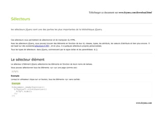 Télécharger ce document sur www.krymo.com/download.html

Sélecteurs

les sélecteurs jQuery sont une des parties les plus importantes de la bibliothèque jQuery.




Ces sélecteurs vous permettent de sélectionner et de manipuler du HTML .

Avec les sélecteurs jQuery, vous pouvez trouver des éléments en fonction de leur id, classes, types, les attributs, les valeurs d'attributs et bien plus encore. Il
est basé sur des existants(sélecteurs CSS) , et en plus, il a quelques sélecteurs propres personnalisés.

Tous les types de sélecteurs dans jQuery, commencent par le signe dollar et les parenthèses: $ ().




Le sélecteur élément
Le sélecteur d'élément jQuery sélectionne les éléments en fonction de leurs noms de balises.

Vous pouvez sélectionner tous les éléments <p> sur une page comme ceci:

$("p")

Exemple

Lorsqu'un utilisateur clique sur un bouton, tous les éléments <p> sera cachée:

Exemple
$(document).ready(function(){
  $("button").click(function(){
    $("p").hide();
  });
});


                                                                                                                                                  www.krymo.com
 
