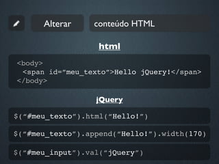 Alterar    conteúdo HTML

                  html
<body>
 <span id=”meu_texto”>Hello jQuery!</span>
</body>

                  jQuery

$(“#meu_texto”).html(“Hello!”)

$(“#meu_texto”).append(“Hello!”).width(170)

$(“#meu_input”).val(“jQuery”)
 