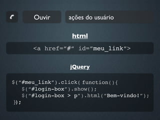 Ouvir      ações do usuário

                  html
      <a href=”#” id=”meu_link”>

                 jQuery

$(“#meu_link”).click( function(){
   $(“#login-box”).show();
   $(“#login-box > p”).html(“Bem-vindo!”);
});
 