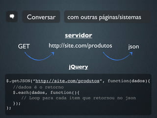 Conversar      com outras páginas/sistemas

                      servidor
    GET        http://site.com/produtos      json


                       jQuery

$.getJSON(“http://site.com/produtos”, function(dados){
   //dados é o retorno
   $.each(dados, function(){
       // Loop para cada item que retornou no json
   });
);
 
