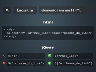 Encontrar     elementos em um HTML


                      html
<body>
 <a href=”#” id=”meu_link” class=”classe_do_link”>
</body>


                     jQuery

  $(“a”)                      $(“#meu_link”)

  $(“.classe_do_link”)        $(“a.classe_do_link”)
 