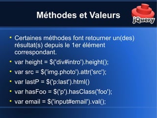 Méthodes et Valeurs

Certaines méthodes font retourner un(des)
résultat(s) depuis le 1er élément
correspondant.

var height = $('div#intro').height();

var src = $('img.photo').attr('src');

var lastP = $('p:last').html()

var hasFoo = $('p').hasClass('foo');

var email = $('input#email').val();
 