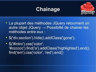 Chainage

La plupart des méthodes JQuery retournent un
autre objet JQuery → Possibilté de chainer les
méthodes entre eux :

$('div.section').hide().addClass('gone');

$('#intro').css('color',
'#cccccc').find('a').addClass('highlighted').end().
find('em').css('color', 'red').end()
 