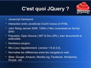 C'est quoi JQuery ?

Javascript framework

Interaction entre JavaScript (AJAX inclus) et HTML.

John Resig Janvier 2006. 120Ko (19ko compressé en format
gzip).

Populaire, Open Source ( MIT & Gnu GPL), bien documenté et
extensible.

Nombreux plugins.

Mis à jour réguliérement. (version 1.9 et 2.0).

Normalise les différences entre les navigateurs web.

Sites: Google, Amazon, Mozilla.org, Facebook, Wordpress,
Drupal...etc.
 