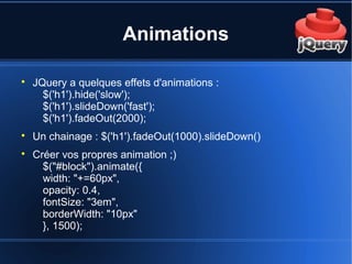 Animations

JQuery a quelques effets d'animations :
$('h1').hide('slow');
$('h1').slideDown('fast');
$('h1').fadeOut(2000);

Un chainage : $('h1').fadeOut(1000).slideDown()

Créer vos propres animation ;)
$("#block").animate({
width: "+=60px",
opacity: 0.4,
fontSize: "3em",
borderWidth: "10px"
}, 1500);
 