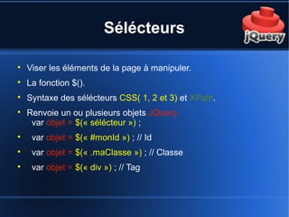 Sélécteurs

Viser les éléments de la page à manipuler.

La fonction $().

Syntaxe des sélécteurs CSS( 1, 2 et 3) et XPath.

Renvoie un ou plusieurs objets JQuery.
var objet = $(« sélécteur ») ;

var objet = $(« #monId ») ; // Id

var objet = $(« .maClasse ») ; // Classe

var objet = $(« div ») ; // Tag
 