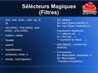 Sélécteurs Magiques
(Filtres)

:first, :last, :even, :odd, :eq, :lt,
:gt

:nth-child(), :first-child(), :last-
child(), :only-child()

:hidden,:visible

:header

:parent

:has(élément)

:contains(« texte »)

:empty, :not(négation)

Sur attribut :
$(« input [type=submit] ») ;
$(« input [type !=submit] ») ;

Expression réguliéres :
^= ( débute par …).
$= ( finit par …).
*= (contient la valeur …).

[attr1][attr2] : contient les
attributs...

Formulaires :
$(« #formulaire :checkbox ») ;
$(« #formulaire
:checkbox:checked») ;
 