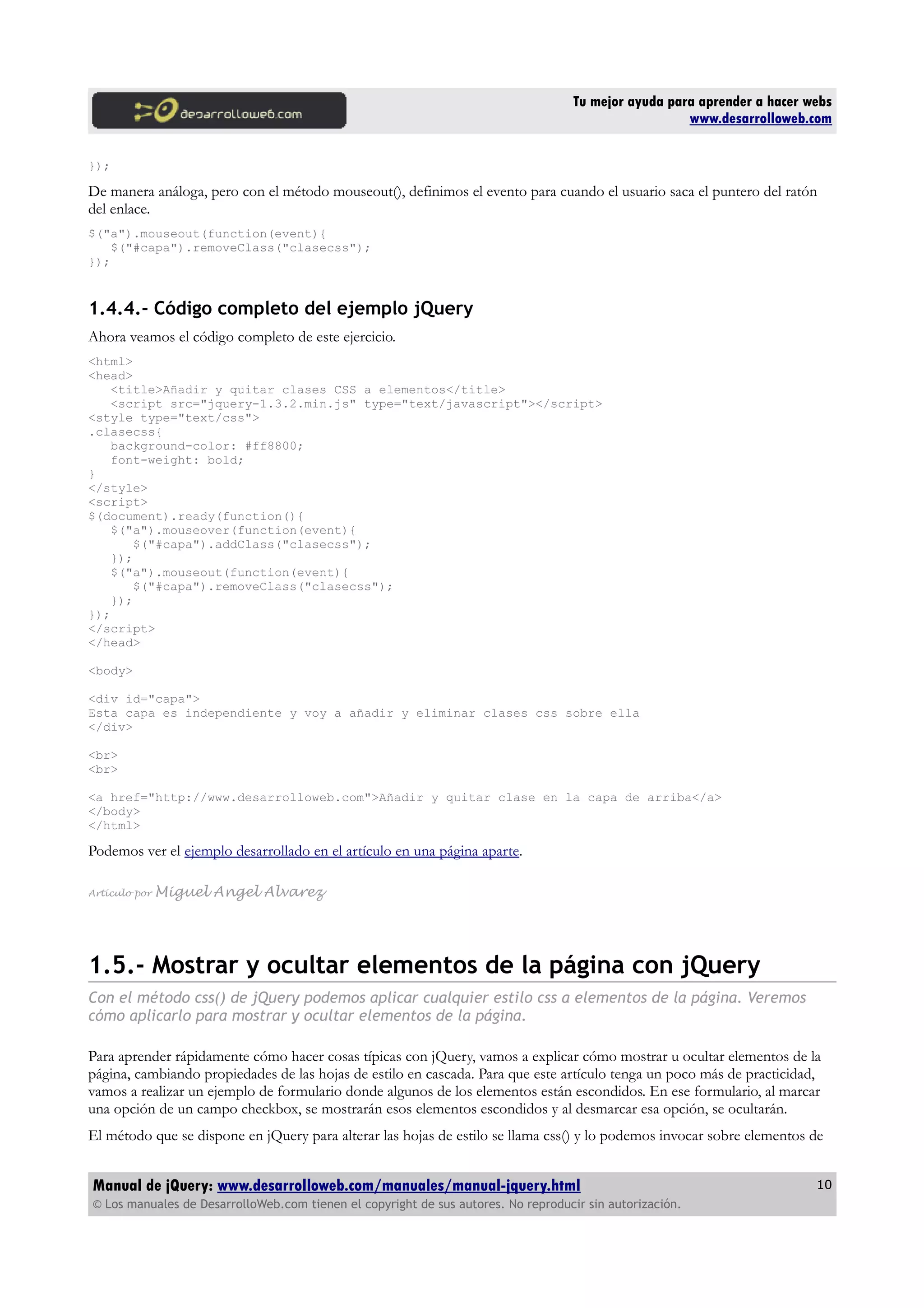 Tu mejor ayuda para aprender a hacer webs
www.desarrolloweb.com
});
De manera análoga, pero con el método mouseout(), definimos el evento para cuando el usuario saca el puntero del ratón
del enlace.
$("a").mouseout(function(event){
$("#capa").removeClass("clasecss");
});
1.4.4.- Código completo del ejemplo jQuery
Ahora veamos el código completo de este ejercicio.
<html>
<head>
<title>Añadir y quitar clases CSS a elementos</title>
<script src="jquery-1.3.2.min.js" type="text/javascript"></script>
<style type="text/css">
.clasecss{
background-color: #ff8800;
font-weight: bold;
}
</style>
<script>
$(document).ready(function(){
$("a").mouseover(function(event){
$("#capa").addClass("clasecss");
});
$("a").mouseout(function(event){
$("#capa").removeClass("clasecss");
});
});
</script>
</head>
<body>
<div id="capa">
Esta capa es independiente y voy a añadir y eliminar clases css sobre ella
</div>
<br>
<br>
<a href="http://www.desarrolloweb.com">Añadir y quitar clase en la capa de arriba</a>
</body>
</html>
Podemos ver el ejemplo desarrollado en el artículo en una página aparte.
Artículo por Miguel Angel Alvarez
1.5.- Mostrar y ocultar elementos de la página con jQuery
Con el método css() de jQuery podemos aplicar cualquier estilo css a elementos de la página. Veremos
cómo aplicarlo para mostrar y ocultar elementos de la página.
Para aprender rápidamente cómo hacer cosas típicas con jQuery, vamos a explicar cómo mostrar u ocultar elementos de la
página, cambiando propiedades de las hojas de estilo en cascada. Para que este artículo tenga un poco más de practicidad,
vamos a realizar un ejemplo de formulario donde algunos de los elementos están escondidos. En ese formulario, al marcar
una opción de un campo checkbox, se mostrarán esos elementos escondidos y al desmarcar esa opción, se ocultarán.
El método que se dispone en jQuery para alterar las hojas de estilo se llama css() y lo podemos invocar sobre elementos de
Manual de jQuery: www.desarrolloweb.com/manuales/manual-jquery.html
© Los manuales de DesarrolloWeb.com tienen el copyright de sus autores. No reproducir sin autorización.
10
 
