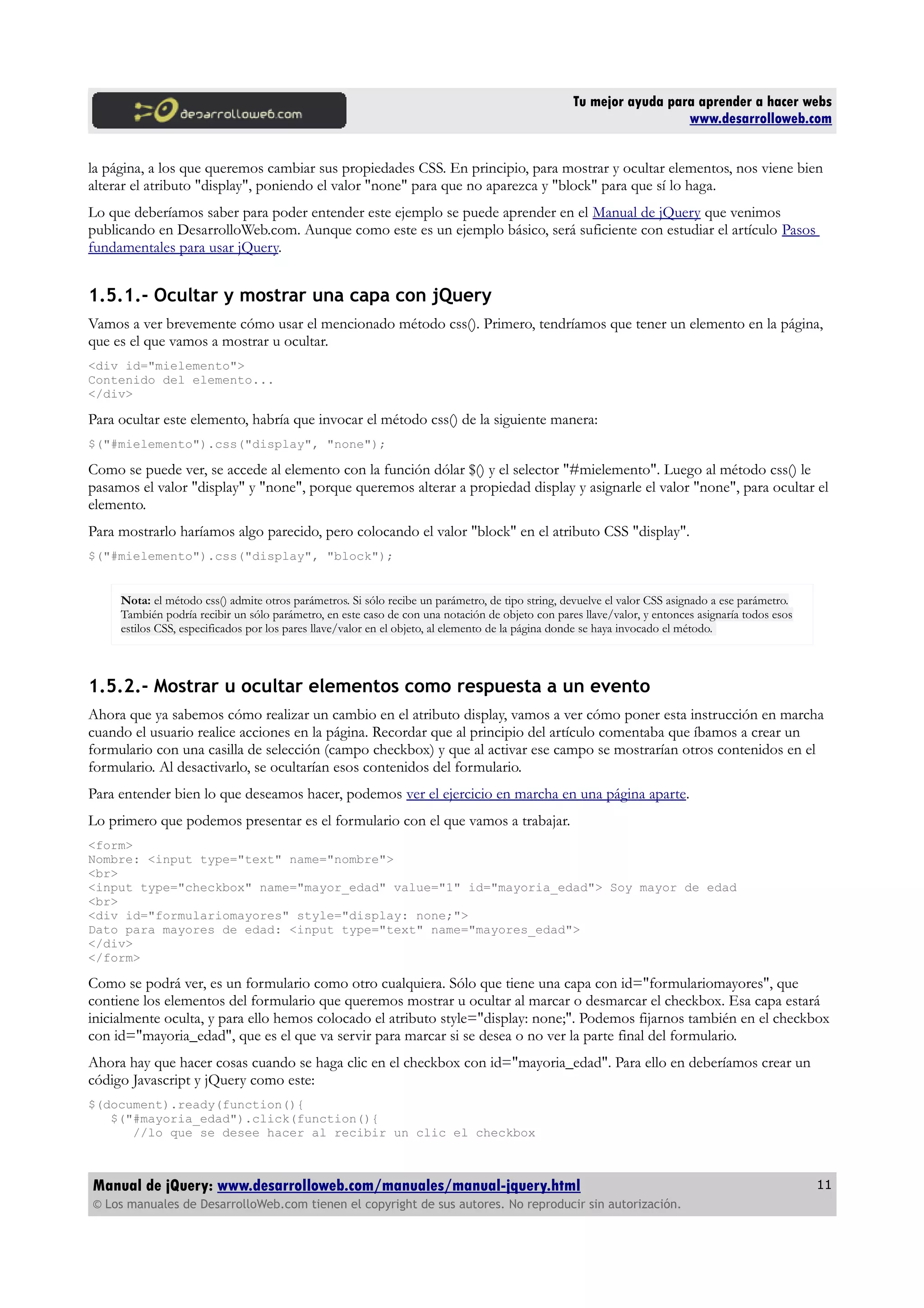 Tu mejor ayuda para aprender a hacer webs
www.desarrolloweb.com
la página, a los que queremos cambiar sus propiedades CSS. En principio, para mostrar y ocultar elementos, nos viene bien
alterar el atributo "display", poniendo el valor "none" para que no aparezca y "block" para que sí lo haga.
Lo que deberíamos saber para poder entender este ejemplo se puede aprender en el Manual de jQuery que venimos
publicando en DesarrolloWeb.com. Aunque como este es un ejemplo básico, será suficiente con estudiar el artículo Pasos
fundamentales para usar jQuery.
1.5.1.- Ocultar y mostrar una capa con jQuery
Vamos a ver brevemente cómo usar el mencionado método css(). Primero, tendríamos que tener un elemento en la página,
que es el que vamos a mostrar u ocultar.
<div id="mielemento">
Contenido del elemento...
</div>
Para ocultar este elemento, habría que invocar el método css() de la siguiente manera:
$("#mielemento").css("display", "none");
Como se puede ver, se accede al elemento con la función dólar $() y el selector "#mielemento". Luego al método css() le
pasamos el valor "display" y "none", porque queremos alterar a propiedad display y asignarle el valor "none", para ocultar el
elemento.
Para mostrarlo haríamos algo parecido, pero colocando el valor "block" en el atributo CSS "display".
$("#mielemento").css("display", "block");
Nota: el método css() admite otros parámetros. Si sólo recibe un parámetro, de tipo string, devuelve el valor CSS asignado a ese parámetro.
También podría recibir un sólo parámetro, en este caso de con una notación de objeto con pares llave/valor, y entonces asignaría todos esos
estilos CSS, especificados por los pares llave/valor en el objeto, al elemento de la página donde se haya invocado el método.
1.5.2.- Mostrar u ocultar elementos como respuesta a un evento
Ahora que ya sabemos cómo realizar un cambio en el atributo display, vamos a ver cómo poner esta instrucción en marcha
cuando el usuario realice acciones en la página. Recordar que al principio del artículo comentaba que íbamos a crear un
formulario con una casilla de selección (campo checkbox) y que al activar ese campo se mostrarían otros contenidos en el
formulario. Al desactivarlo, se ocultarían esos contenidos del formulario.
Para entender bien lo que deseamos hacer, podemos ver el ejercicio en marcha en una página aparte.
Lo primero que podemos presentar es el formulario con el que vamos a trabajar.
<form>
Nombre: <input type="text" name="nombre">
<br>
<input type="checkbox" name="mayor_edad" value="1" id="mayoria_edad"> Soy mayor de edad
<br>
<div id="formulariomayores" style="display: none;">
Dato para mayores de edad: <input type="text" name="mayores_edad">
</div>
</form>
Como se podrá ver, es un formulario como otro cualquiera. Sólo que tiene una capa con id="formulariomayores", que
contiene los elementos del formulario que queremos mostrar u ocultar al marcar o desmarcar el checkbox. Esa capa estará
inicialmente oculta, y para ello hemos colocado el atributo style="display: none;". Podemos fijarnos también en el checkbox
con id="mayoria_edad", que es el que va servir para marcar si se desea o no ver la parte final del formulario.
Ahora hay que hacer cosas cuando se haga clic en el checkbox con id="mayoria_edad". Para ello en deberíamos crear un
código Javascript y jQuery como este:
$(document).ready(function(){
$("#mayoria_edad").click(function(){
//lo que se desee hacer al recibir un clic el checkbox
Manual de jQuery: www.desarrolloweb.com/manuales/manual-jquery.html
© Los manuales de DesarrolloWeb.com tienen el copyright de sus autores. No reproducir sin autorización.
11
 