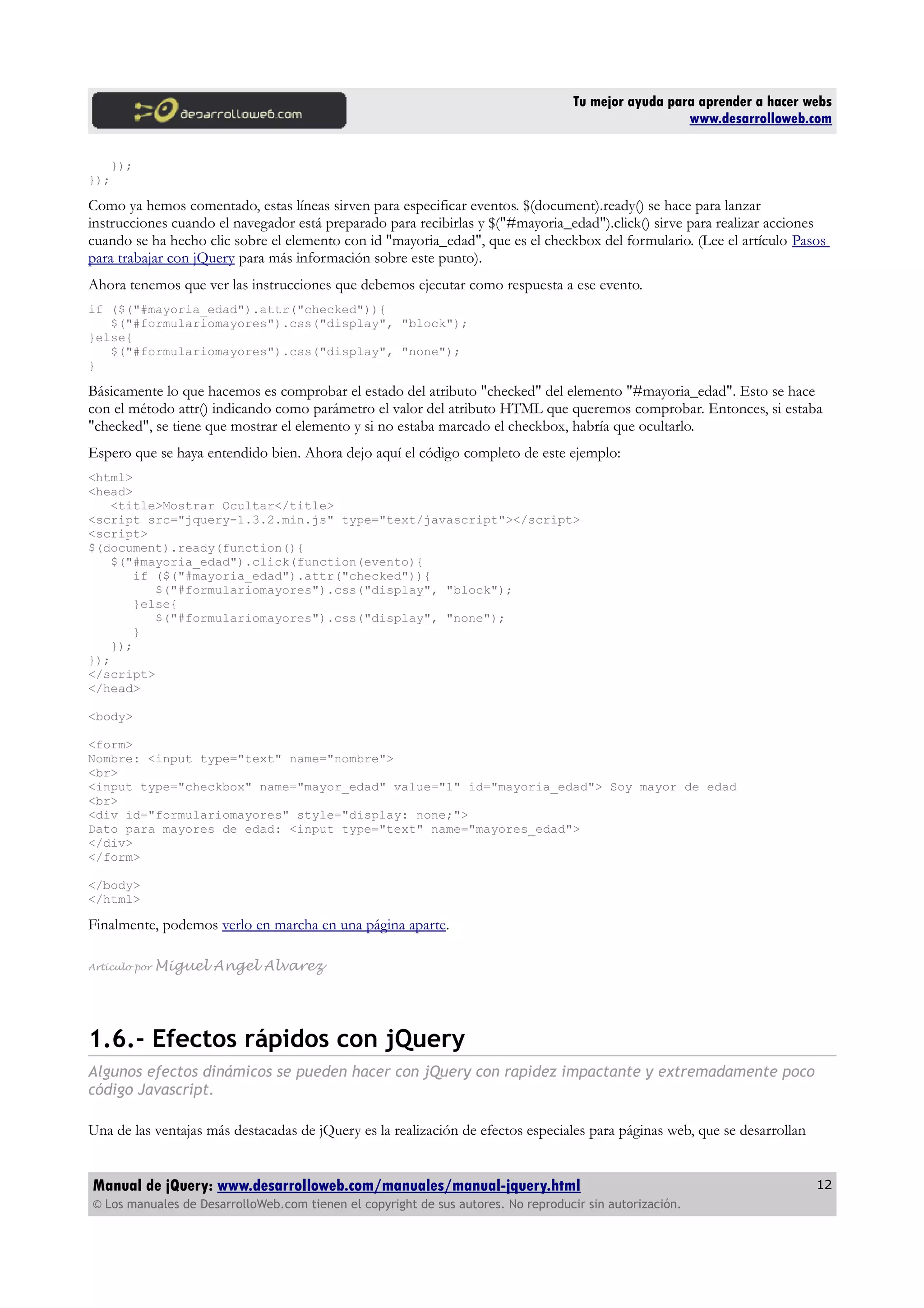 Tu mejor ayuda para aprender a hacer webs
www.desarrolloweb.com
});
});
Como ya hemos comentado, estas líneas sirven para especificar eventos. $(document).ready() se hace para lanzar
instrucciones cuando el navegador está preparado para recibirlas y $("#mayoria_edad").click() sirve para realizar acciones
cuando se ha hecho clic sobre el elemento con id "mayoria_edad", que es el checkbox del formulario. (Lee el artículo Pasos
para trabajar con jQuery para más información sobre este punto).
Ahora tenemos que ver las instrucciones que debemos ejecutar como respuesta a ese evento.
if ($("#mayoria_edad").attr("checked")){
$("#formulariomayores").css("display", "block");
}else{
$("#formulariomayores").css("display", "none");
}
Básicamente lo que hacemos es comprobar el estado del atributo "checked" del elemento "#mayoria_edad". Esto se hace
con el método attr() indicando como parámetro el valor del atributo HTML que queremos comprobar. Entonces, si estaba
"checked", se tiene que mostrar el elemento y si no estaba marcado el checkbox, habría que ocultarlo.
Espero que se haya entendido bien. Ahora dejo aquí el código completo de este ejemplo:
<html>
<head>
<title>Mostrar Ocultar</title>
<script src="jquery-1.3.2.min.js" type="text/javascript"></script>
<script>
$(document).ready(function(){
$("#mayoria_edad").click(function(evento){
if ($("#mayoria_edad").attr("checked")){
$("#formulariomayores").css("display", "block");
}else{
$("#formulariomayores").css("display", "none");
}
});
});
</script>
</head>
<body>
<form>
Nombre: <input type="text" name="nombre">
<br>
<input type="checkbox" name="mayor_edad" value="1" id="mayoria_edad"> Soy mayor de edad
<br>
<div id="formulariomayores" style="display: none;">
Dato para mayores de edad: <input type="text" name="mayores_edad">
</div>
</form>
</body>
</html>
Finalmente, podemos verlo en marcha en una página aparte.
Artículo por Miguel Angel Alvarez
1.6.- Efectos rápidos con jQuery
Algunos efectos dinámicos se pueden hacer con jQuery con rapidez impactante y extremadamente poco
código Javascript.
Una de las ventajas más destacadas de jQuery es la realización de efectos especiales para páginas web, que se desarrollan
Manual de jQuery: www.desarrolloweb.com/manuales/manual-jquery.html
© Los manuales de DesarrolloWeb.com tienen el copyright de sus autores. No reproducir sin autorización.
12
 