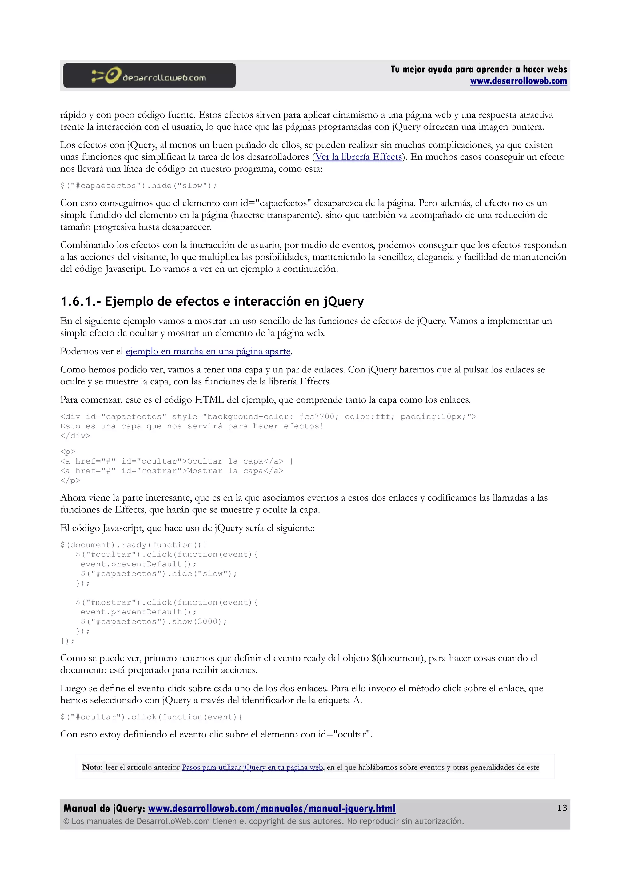 Tu mejor ayuda para aprender a hacer webs
www.desarrolloweb.com
rápido y con poco código fuente. Estos efectos sirven para aplicar dinamismo a una página web y una respuesta atractiva
frente la interacción con el usuario, lo que hace que las páginas programadas con jQuery ofrezcan una imagen puntera.
Los efectos con jQuery, al menos un buen puñado de ellos, se pueden realizar sin muchas complicaciones, ya que existen
unas funciones que simplifican la tarea de los desarrolladores (Ver la librería Effects). En muchos casos conseguir un efecto
nos llevará una línea de código en nuestro programa, como esta:
$("#capaefectos").hide("slow");
Con esto conseguimos que el elemento con id="capaefectos" desaparezca de la página. Pero además, el efecto no es un
simple fundido del elemento en la página (hacerse transparente), sino que también va acompañado de una reducción de
tamaño progresiva hasta desaparecer.
Combinando los efectos con la interacción de usuario, por medio de eventos, podemos conseguir que los efectos respondan
a las acciones del visitante, lo que multiplica las posibilidades, manteniendo la sencillez, elegancia y facilidad de manutención
del código Javascript. Lo vamos a ver en un ejemplo a continuación.
1.6.1.- Ejemplo de efectos e interacción en jQuery
En el siguiente ejemplo vamos a mostrar un uso sencillo de las funciones de efectos de jQuery. Vamos a implementar un
simple efecto de ocultar y mostrar un elemento de la página web.
Podemos ver el ejemplo en marcha en una página aparte.
Como hemos podido ver, vamos a tener una capa y un par de enlaces. Con jQuery haremos que al pulsar los enlaces se
oculte y se muestre la capa, con las funciones de la librería Effects.
Para comenzar, este es el código HTML del ejemplo, que comprende tanto la capa como los enlaces.
<div id="capaefectos" style="background-color: #cc7700; color:fff; padding:10px;">
Esto es una capa que nos servirá para hacer efectos!
</div>
<p>
<a href="#" id="ocultar">Ocultar la capa</a> |
<a href="#" id="mostrar">Mostrar la capa</a>
</p>
Ahora viene la parte interesante, que es en la que asociamos eventos a estos dos enlaces y codificamos las llamadas a las
funciones de Effects, que harán que se muestre y oculte la capa.
El código Javascript, que hace uso de jQuery sería el siguiente:
$(document).ready(function(){
$("#ocultar").click(function(event){
event.preventDefault();
$("#capaefectos").hide("slow");
});
$("#mostrar").click(function(event){
event.preventDefault();
$("#capaefectos").show(3000);
});
});
Como se puede ver, primero tenemos que definir el evento ready del objeto $(document), para hacer cosas cuando el
documento está preparado para recibir acciones.
Luego se define el evento click sobre cada uno de los dos enlaces. Para ello invoco el método click sobre el enlace, que
hemos seleccionado con jQuery a través del identificador de la etiqueta A.
$("#ocultar").click(function(event){
Con esto estoy definiendo el evento clic sobre el elemento con id="ocultar".
Nota: leer el artículo anterior Pasos para utilizar jQuery en tu página web, en el que hablábamos sobre eventos y otras generalidades de este
Manual de jQuery: www.desarrolloweb.com/manuales/manual-jquery.html
© Los manuales de DesarrolloWeb.com tienen el copyright de sus autores. No reproducir sin autorización.
13
 