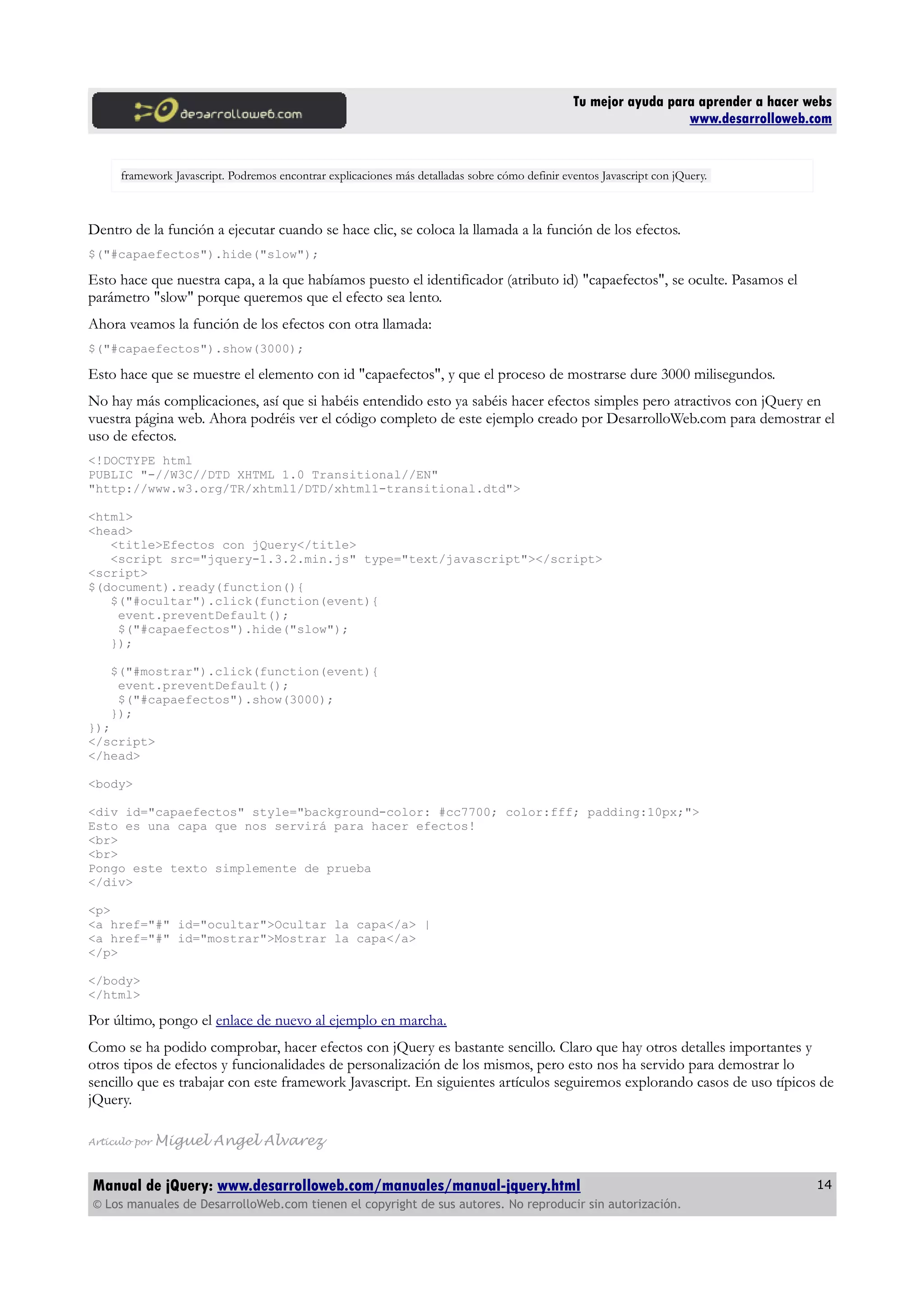 Tu mejor ayuda para aprender a hacer webs
www.desarrolloweb.com
framework Javascript. Podremos encontrar explicaciones más detalladas sobre cómo definir eventos Javascript con jQuery.
Dentro de la función a ejecutar cuando se hace clic, se coloca la llamada a la función de los efectos.
$("#capaefectos").hide("slow");
Esto hace que nuestra capa, a la que habíamos puesto el identificador (atributo id) "capaefectos", se oculte. Pasamos el
parámetro "slow" porque queremos que el efecto sea lento.
Ahora veamos la función de los efectos con otra llamada:
$("#capaefectos").show(3000);
Esto hace que se muestre el elemento con id "capaefectos", y que el proceso de mostrarse dure 3000 milisegundos.
No hay más complicaciones, así que si habéis entendido esto ya sabéis hacer efectos simples pero atractivos con jQuery en
vuestra página web. Ahora podréis ver el código completo de este ejemplo creado por DesarrolloWeb.com para demostrar el
uso de efectos.
<!DOCTYPE html
PUBLIC "-//W3C//DTD XHTML 1.0 Transitional//EN"
"http://www.w3.org/TR/xhtml1/DTD/xhtml1-transitional.dtd">
<html>
<head>
<title>Efectos con jQuery</title>
<script src="jquery-1.3.2.min.js" type="text/javascript"></script>
<script>
$(document).ready(function(){
$("#ocultar").click(function(event){
event.preventDefault();
$("#capaefectos").hide("slow");
});
$("#mostrar").click(function(event){
event.preventDefault();
$("#capaefectos").show(3000);
});
});
</script>
</head>
<body>
<div id="capaefectos" style="background-color: #cc7700; color:fff; padding:10px;">
Esto es una capa que nos servirá para hacer efectos!
<br>
<br>
Pongo este texto simplemente de prueba
</div>
<p>
<a href="#" id="ocultar">Ocultar la capa</a> |
<a href="#" id="mostrar">Mostrar la capa</a>
</p>
</body>
</html>
Por último, pongo el enlace de nuevo al ejemplo en marcha.
Como se ha podido comprobar, hacer efectos con jQuery es bastante sencillo. Claro que hay otros detalles importantes y
otros tipos de efectos y funcionalidades de personalización de los mismos, pero esto nos ha servido para demostrar lo
sencillo que es trabajar con este framework Javascript. En siguientes artículos seguiremos explorando casos de uso típicos de
jQuery.
Artículo por Miguel Angel Alvarez
Manual de jQuery: www.desarrolloweb.com/manuales/manual-jquery.html
© Los manuales de DesarrolloWeb.com tienen el copyright de sus autores. No reproducir sin autorización.
14
 
