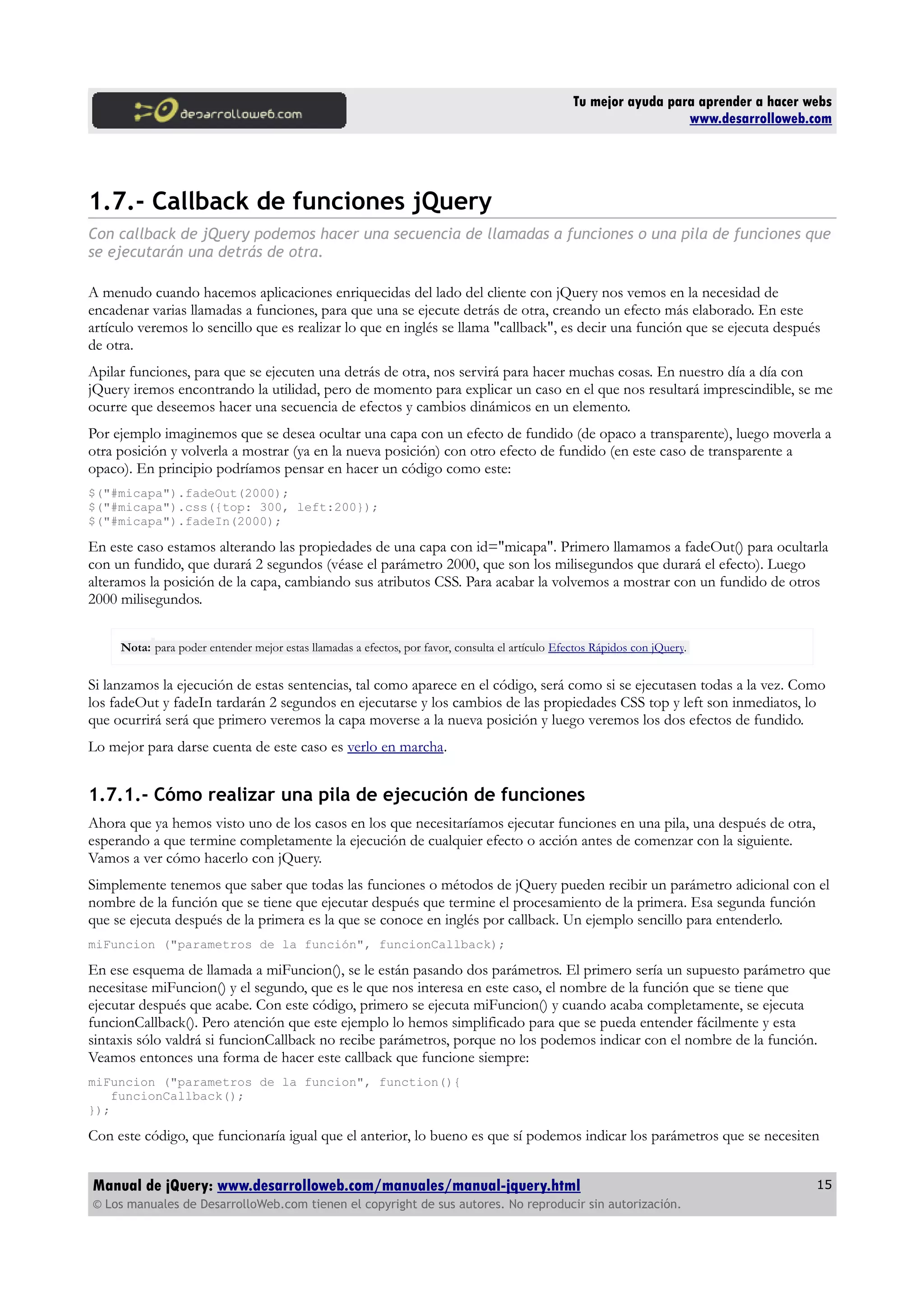 Tu mejor ayuda para aprender a hacer webs
www.desarrolloweb.com
1.7.- Callback de funciones jQuery
Con callback de jQuery podemos hacer una secuencia de llamadas a funciones o una pila de funciones que
se ejecutarán una detrás de otra.
A menudo cuando hacemos aplicaciones enriquecidas del lado del cliente con jQuery nos vemos en la necesidad de
encadenar varias llamadas a funciones, para que una se ejecute detrás de otra, creando un efecto más elaborado. En este
artículo veremos lo sencillo que es realizar lo que en inglés se llama "callback", es decir una función que se ejecuta después
de otra.
Apilar funciones, para que se ejecuten una detrás de otra, nos servirá para hacer muchas cosas. En nuestro día a día con
jQuery iremos encontrando la utilidad, pero de momento para explicar un caso en el que nos resultará imprescindible, se me
ocurre que deseemos hacer una secuencia de efectos y cambios dinámicos en un elemento.
Por ejemplo imaginemos que se desea ocultar una capa con un efecto de fundido (de opaco a transparente), luego moverla a
otra posición y volverla a mostrar (ya en la nueva posición) con otro efecto de fundido (en este caso de transparente a
opaco). En principio podríamos pensar en hacer un código como este:
$("#micapa").fadeOut(2000);
$("#micapa").css({top: 300, left:200});
$("#micapa").fadeIn(2000);
En este caso estamos alterando las propiedades de una capa con id="micapa". Primero llamamos a fadeOut() para ocultarla
con un fundido, que durará 2 segundos (véase el parámetro 2000, que son los milisegundos que durará el efecto). Luego
alteramos la posición de la capa, cambiando sus atributos CSS. Para acabar la volvemos a mostrar con un fundido de otros
2000 milisegundos.
Nota: para poder entender mejor estas llamadas a efectos, por favor, consulta el artículo Efectos Rápidos con jQuery.
Si lanzamos la ejecución de estas sentencias, tal como aparece en el código, será como si se ejecutasen todas a la vez. Como
los fadeOut y fadeIn tardarán 2 segundos en ejecutarse y los cambios de las propiedades CSS top y left son inmediatos, lo
que ocurrirá será que primero veremos la capa moverse a la nueva posición y luego veremos los dos efectos de fundido.
Lo mejor para darse cuenta de este caso es verlo en marcha.
1.7.1.- Cómo realizar una pila de ejecución de funciones
Ahora que ya hemos visto uno de los casos en los que necesitaríamos ejecutar funciones en una pila, una después de otra,
esperando a que termine completamente la ejecución de cualquier efecto o acción antes de comenzar con la siguiente.
Vamos a ver cómo hacerlo con jQuery.
Simplemente tenemos que saber que todas las funciones o métodos de jQuery pueden recibir un parámetro adicional con el
nombre de la función que se tiene que ejecutar después que termine el procesamiento de la primera. Esa segunda función
que se ejecuta después de la primera es la que se conoce en inglés por callback. Un ejemplo sencillo para entenderlo.
miFuncion ("parametros de la función", funcionCallback);
En ese esquema de llamada a miFuncion(), se le están pasando dos parámetros. El primero sería un supuesto parámetro que
necesitase miFuncion() y el segundo, que es le que nos interesa en este caso, el nombre de la función que se tiene que
ejecutar después que acabe. Con este código, primero se ejecuta miFuncion() y cuando acaba completamente, se ejecuta
funcionCallback(). Pero atención que este ejemplo lo hemos simplificado para que se pueda entender fácilmente y esta
sintaxis sólo valdrá si funcionCallback no recibe parámetros, porque no los podemos indicar con el nombre de la función.
Veamos entonces una forma de hacer este callback que funcione siempre:
miFuncion ("parametros de la funcion", function(){
funcionCallback();
});
Con este código, que funcionaría igual que el anterior, lo bueno es que sí podemos indicar los parámetros que se necesiten
Manual de jQuery: www.desarrolloweb.com/manuales/manual-jquery.html
© Los manuales de DesarrolloWeb.com tienen el copyright de sus autores. No reproducir sin autorización.
15
 
