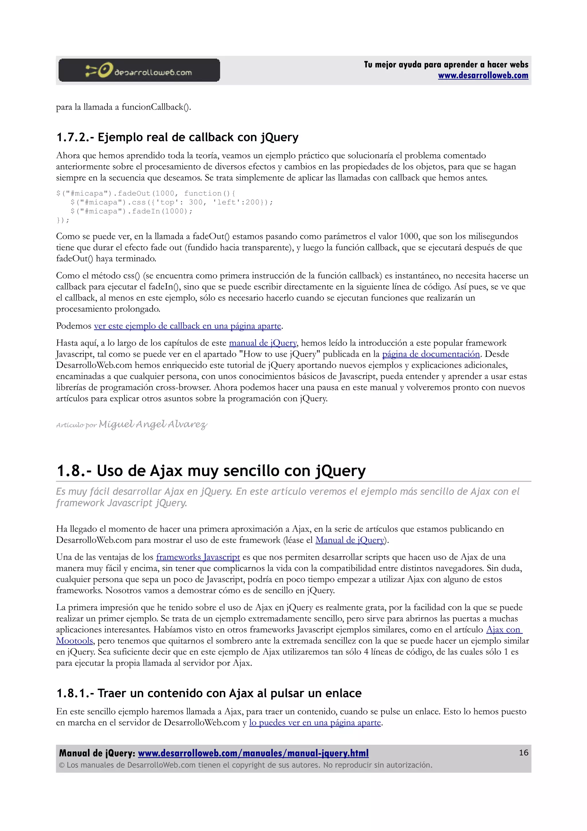 Tu mejor ayuda para aprender a hacer webs
www.desarrolloweb.com
para la llamada a funcionCallback().
1.7.2.- Ejemplo real de callback con jQuery
Ahora que hemos aprendido toda la teoría, veamos un ejemplo práctico que solucionaría el problema comentado
anteriormente sobre el procesamiento de diversos efectos y cambios en las propiedades de los objetos, para que se hagan
siempre en la secuencia que deseamos. Se trata simplemente de aplicar las llamadas con callback que hemos antes.
$("#micapa").fadeOut(1000, function(){
$("#micapa").css({'top': 300, 'left':200});
$("#micapa").fadeIn(1000);
});
Como se puede ver, en la llamada a fadeOut() estamos pasando como parámetros el valor 1000, que son los milisegundos
tiene que durar el efecto fade out (fundido hacia transparente), y luego la función callback, que se ejecutará después de que
fadeOut() haya terminado.
Como el método css() (se encuentra como primera instrucción de la función callback) es instantáneo, no necesita hacerse un
callback para ejecutar el fadeIn(), sino que se puede escribir directamente en la siguiente línea de código. Así pues, se ve que
el callback, al menos en este ejemplo, sólo es necesario hacerlo cuando se ejecutan funciones que realizarán un
procesamiento prolongado.
Podemos ver este ejemplo de callback en una página aparte.
Hasta aquí, a lo largo de los capítulos de este manual de jQuery, hemos leído la introducción a este popular framework
Javascript, tal como se puede ver en el apartado "How to use jQuery" publicada en la página de documentación. Desde
DesarrolloWeb.com hemos enriquecido este tutorial de jQuery aportando nuevos ejemplos y explicaciones adicionales,
encaminadas a que cualquier persona, con unos conocimientos básicos de Javascript, pueda entender y aprender a usar estas
librerías de programación cross-browser. Ahora podemos hacer una pausa en este manual y volveremos pronto con nuevos
artículos para explicar otros asuntos sobre la programación con jQuery.
Artículo por Miguel Angel Alvarez
1.8.- Uso de Ajax muy sencillo con jQuery
Es muy fácil desarrollar Ajax en jQuery. En este artículo veremos el ejemplo más sencillo de Ajax con el
framework Javascript jQuery.
Ha llegado el momento de hacer una primera aproximación a Ajax, en la serie de artículos que estamos publicando en
DesarrolloWeb.com para mostrar el uso de este framework (léase el Manual de jQuery).
Una de las ventajas de los frameworks Javascript es que nos permiten desarrollar scripts que hacen uso de Ajax de una
manera muy fácil y encima, sin tener que complicarnos la vida con la compatibilidad entre distintos navegadores. Sin duda,
cualquier persona que sepa un poco de Javascript, podría en poco tiempo empezar a utilizar Ajax con alguno de estos
frameworks. Nosotros vamos a demostrar cómo es de sencillo en jQuery.
La primera impresión que he tenido sobre el uso de Ajax en jQuery es realmente grata, por la facilidad con la que se puede
realizar un primer ejemplo. Se trata de un ejemplo extremadamente sencillo, pero sirve para abrirnos las puertas a muchas
aplicaciones interesantes. Habíamos visto en otros frameworks Javascript ejemplos similares, como en el artículo Ajax con
Mootools, pero tenemos que quitarnos el sombrero ante la extremada sencillez con la que se puede hacer un ejemplo similar
en jQuery. Sea suficiente decir que en este ejemplo de Ajax utilizaremos tan sólo 4 líneas de código, de las cuales sólo 1 es
para ejecutar la propia llamada al servidor por Ajax.
1.8.1.- Traer un contenido con Ajax al pulsar un enlace
En este sencillo ejemplo haremos llamada a Ajax, para traer un contenido, cuando se pulse un enlace. Esto lo hemos puesto
en marcha en el servidor de DesarrolloWeb.com y lo puedes ver en una página aparte.
Manual de jQuery: www.desarrolloweb.com/manuales/manual-jquery.html
© Los manuales de DesarrolloWeb.com tienen el copyright de sus autores. No reproducir sin autorización.
16
 