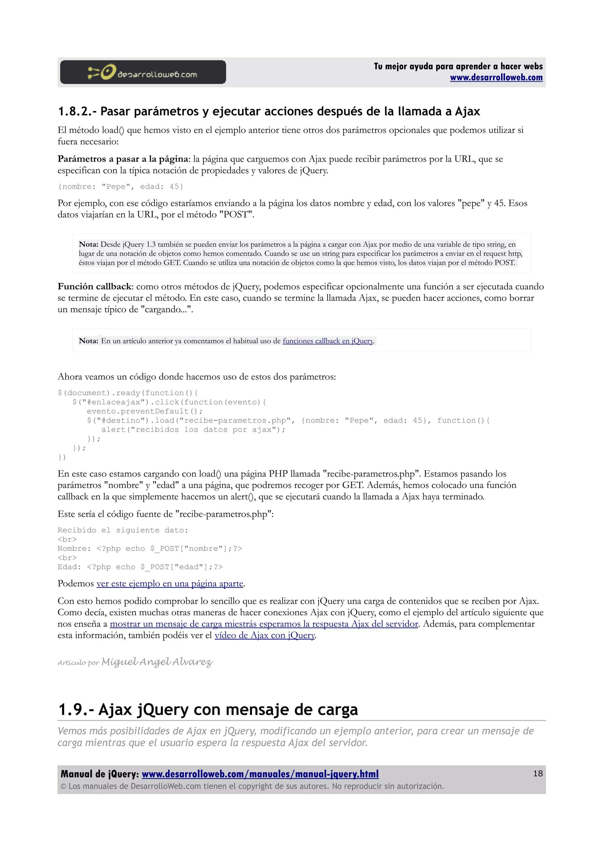 Tu mejor ayuda para aprender a hacer webs
www.desarrolloweb.com
1.8.2.- Pasar parámetros y ejecutar acciones después de la llamada a Ajax
El método load() que hemos visto en el ejemplo anterior tiene otros dos parámetros opcionales que podemos utilizar si
fuera necesario:
Parámetros a pasar a la página: la página que carguemos con Ajax puede recibir parámetros por la URL, que se
especifican con la típica notación de propiedades y valores de jQuery.
{nombre: "Pepe", edad: 45}
Por ejemplo, con ese código estaríamos enviando a la página los datos nombre y edad, con los valores "pepe" y 45. Esos
datos viajarían en la URL, por el método "POST".
Nota: Desde jQuery 1.3 también se pueden enviar los parámetros a la página a cargar con Ajax por medio de una variable de tipo string, en
lugar de una notación de objetos como hemos comentado. Cuando se use un string para especificar los parámetros a enviar en el request http,
éstos viajan por el método GET. Cuando se utiliza una notación de objetos como la que hemos visto, los datos viajan por el método POST.
Función callback: como otros métodos de jQuery, podemos especificar opcionalmente una función a ser ejecutada cuando
se termine de ejecutar el método. En este caso, cuando se termine la llamada Ajax, se pueden hacer acciones, como borrar
un mensaje típico de "cargando...".
Nota: En un artículo anterior ya comentamos el habitual uso de funciones callback en jQuery.
Ahora veamos un código donde hacemos uso de estos dos parámetros:
$(document).ready(function(){
$("#enlaceajax").click(function(evento){
evento.preventDefault();
$("#destino").load("recibe-parametros.php", {nombre: "Pepe", edad: 45}, function(){
alert("recibidos los datos por ajax");
});
});
})
En este caso estamos cargando con load() una página PHP llamada "recibe-parametros.php". Estamos pasando los
parámetros "nombre" y "edad" a una página, que podremos recoger por GET. Además, hemos colocado una función
callback en la que simplemente hacemos un alert(), que se ejecutará cuando la llamada a Ajax haya terminado.
Este sería el código fuente de "recibe-parametros.php":
Recibido el siguiente dato:
<br>
Nombre: <?php echo $_POST["nombre"];?>
<br>
Edad: <?php echo $_POST["edad"];?>
Podemos ver este ejemplo en una página aparte.
Con esto hemos podido comprobar lo sencillo que es realizar con jQuery una carga de contenidos que se reciben por Ajax.
Como decía, existen muchas otras maneras de hacer conexiones Ajax con jQuery, como el ejemplo del artículo siguiente que
nos enseña a mostrar un mensaje de carga miestrás esperamos la respuesta Ajax del servidor. Además, para complementar
esta información, también podéis ver el vídeo de Ajax con jQuery.
Artículo por Miguel Angel Alvarez
1.9.- Ajax jQuery con mensaje de carga
Vemos más posibilidades de Ajax en jQuery, modificando un ejemplo anterior, para crear un mensaje de
carga mientras que el usuario espera la respuesta Ajax del servidor.
Manual de jQuery: www.desarrolloweb.com/manuales/manual-jquery.html
© Los manuales de DesarrolloWeb.com tienen el copyright de sus autores. No reproducir sin autorización.
18
 