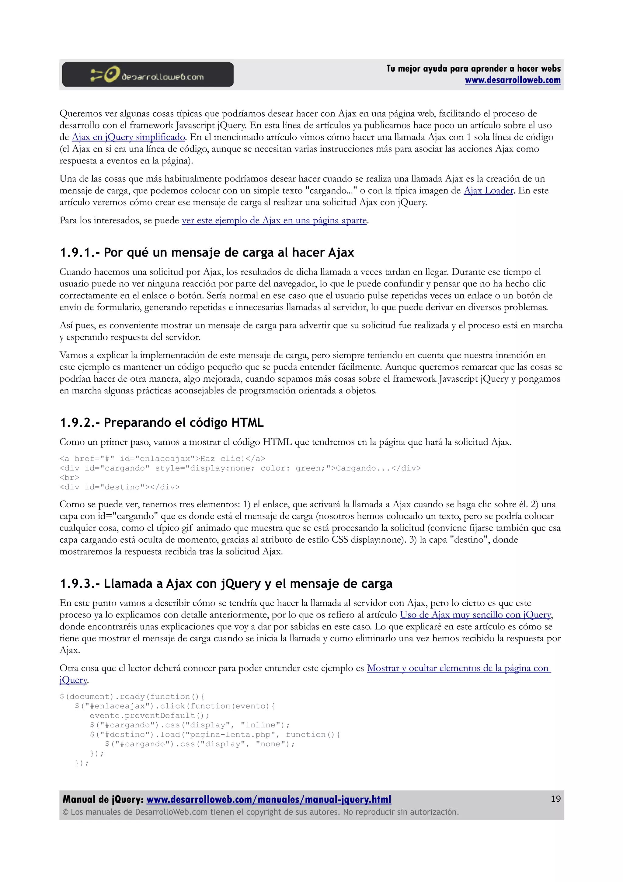 Tu mejor ayuda para aprender a hacer webs
www.desarrolloweb.com
Queremos ver algunas cosas típicas que podríamos desear hacer con Ajax en una página web, facilitando el proceso de
desarrollo con el framework Javascript jQuery. En esta línea de artículos ya publicamos hace poco un artículo sobre el uso
de Ajax en jQuery simplificado. En el mencionado artículo vimos cómo hacer una llamada Ajax con 1 sola línea de código
(el Ajax en si era una línea de código, aunque se necesitan varias instrucciones más para asociar las acciones Ajax como
respuesta a eventos en la página).
Una de las cosas que más habitualmente podríamos desear hacer cuando se realiza una llamada Ajax es la creación de un
mensaje de carga, que podemos colocar con un simple texto "cargando..." o con la típica imagen de Ajax Loader. En este
artículo veremos cómo crear ese mensaje de carga al realizar una solicitud Ajax con jQuery.
Para los interesados, se puede ver este ejemplo de Ajax en una página aparte.
1.9.1.- Por qué un mensaje de carga al hacer Ajax
Cuando hacemos una solicitud por Ajax, los resultados de dicha llamada a veces tardan en llegar. Durante ese tiempo el
usuario puede no ver ninguna reacción por parte del navegador, lo que le puede confundir y pensar que no ha hecho clic
correctamente en el enlace o botón. Sería normal en ese caso que el usuario pulse repetidas veces un enlace o un botón de
envío de formulario, generando repetidas e innecesarias llamadas al servidor, lo que puede derivar en diversos problemas.
Así pues, es conveniente mostrar un mensaje de carga para advertir que su solicitud fue realizada y el proceso está en marcha
y esperando respuesta del servidor.
Vamos a explicar la implementación de este mensaje de carga, pero siempre teniendo en cuenta que nuestra intención en
este ejemplo es mantener un código pequeño que se pueda entender fácilmente. Aunque queremos remarcar que las cosas se
podrían hacer de otra manera, algo mejorada, cuando sepamos más cosas sobre el framework Javascript jQuery y pongamos
en marcha algunas prácticas aconsejables de programación orientada a objetos.
1.9.2.- Preparando el código HTML
Como un primer paso, vamos a mostrar el código HTML que tendremos en la página que hará la solicitud Ajax.
<a href="#" id="enlaceajax">Haz clic!</a>
<div id="cargando" style="display:none; color: green;">Cargando...</div>
<br>
<div id="destino"></div>
Como se puede ver, tenemos tres elementos: 1) el enlace, que activará la llamada a Ajax cuando se haga clic sobre él. 2) una
capa con id="cargando" que es donde está el mensaje de carga (nosotros hemos colocado un texto, pero se podría colocar
cualquier cosa, como el típico gif animado que muestra que se está procesando la solicitud (conviene fijarse también que esa
capa cargando está oculta de momento, gracias al atributo de estilo CSS display:none). 3) la capa "destino", donde
mostraremos la respuesta recibida tras la solicitud Ajax.
1.9.3.- Llamada a Ajax con jQuery y el mensaje de carga
En este punto vamos a describir cómo se tendría que hacer la llamada al servidor con Ajax, pero lo cierto es que este
proceso ya lo explicamos con detalle anteriormente, por lo que os refiero al artículo Uso de Ajax muy sencillo con jQuery,
donde encontraréis unas explicaciones que voy a dar por sabidas en este caso. Lo que explicaré en este artículo es cómo se
tiene que mostrar el mensaje de carga cuando se inicia la llamada y como eliminarlo una vez hemos recibido la respuesta por
Ajax.
Otra cosa que el lector deberá conocer para poder entender este ejemplo es Mostrar y ocultar elementos de la página con
jQuery.
$(document).ready(function(){
$("#enlaceajax").click(function(evento){
evento.preventDefault();
$("#cargando").css("display", "inline");
$("#destino").load("pagina-lenta.php", function(){
$("#cargando").css("display", "none");
});
});
Manual de jQuery: www.desarrolloweb.com/manuales/manual-jquery.html
© Los manuales de DesarrolloWeb.com tienen el copyright de sus autores. No reproducir sin autorización.
19
 