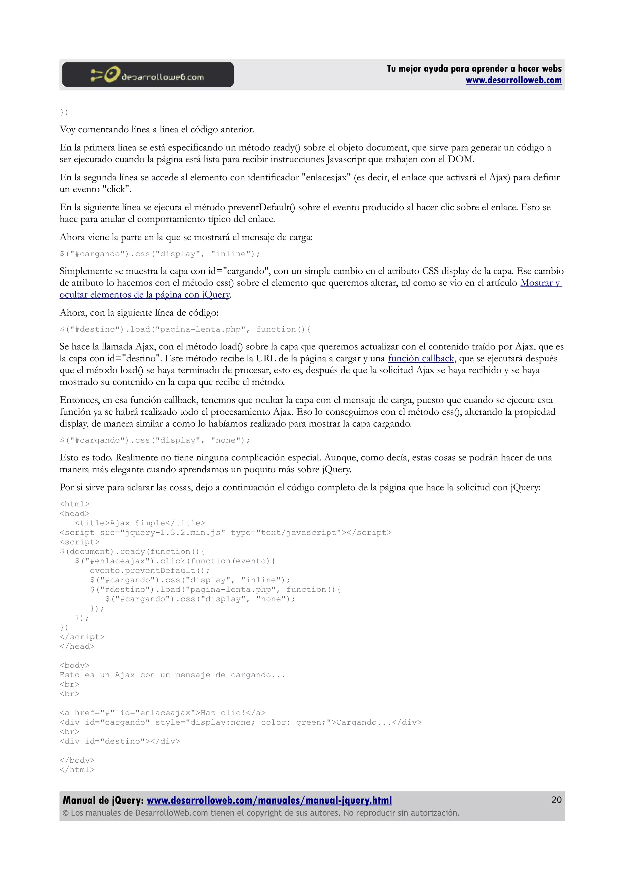 Tu mejor ayuda para aprender a hacer webs
www.desarrolloweb.com
})
Voy comentando línea a línea el código anterior.
En la primera línea se está especificando un método ready() sobre el objeto document, que sirve para generar un código a
ser ejecutado cuando la página está lista para recibir instrucciones Javascript que trabajen con el DOM.
En la segunda línea se accede al elemento con identificador "enlaceajax" (es decir, el enlace que activará el Ajax) para definir
un evento "click".
En la siguiente línea se ejecuta el método preventDefault() sobre el evento producido al hacer clic sobre el enlace. Esto se
hace para anular el comportamiento típico del enlace.
Ahora viene la parte en la que se mostrará el mensaje de carga:
$("#cargando").css("display", "inline");
Simplemente se muestra la capa con id="cargando", con un simple cambio en el atributo CSS display de la capa. Ese cambio
de atributo lo hacemos con el método css() sobre el elemento que queremos alterar, tal como se vio en el artículo Mostrar y
ocultar elementos de la página con jQuery.
Ahora, con la siguiente línea de código:
$("#destino").load("pagina-lenta.php", function(){
Se hace la llamada Ajax, con el método load() sobre la capa que queremos actualizar con el contenido traído por Ajax, que es
la capa con id="destino". Este método recibe la URL de la página a cargar y una función callback, que se ejecutará después
que el método load() se haya terminado de procesar, esto es, después de que la solicitud Ajax se haya recibido y se haya
mostrado su contenido en la capa que recibe el método.
Entonces, en esa función callback, tenemos que ocultar la capa con el mensaje de carga, puesto que cuando se ejecute esta
función ya se habrá realizado todo el procesamiento Ajax. Eso lo conseguimos con el método css(), alterando la propiedad
display, de manera similar a como lo habíamos realizado para mostrar la capa cargando.
$("#cargando").css("display", "none");
Esto es todo. Realmente no tiene ninguna complicación especial. Aunque, como decía, estas cosas se podrán hacer de una
manera más elegante cuando aprendamos un poquito más sobre jQuery.
Por si sirve para aclarar las cosas, dejo a continuación el código completo de la página que hace la solicitud con jQuery:
<html>
<head>
<title>Ajax Simple</title>
<script src="jquery-1.3.2.min.js" type="text/javascript"></script>
<script>
$(document).ready(function(){
$("#enlaceajax").click(function(evento){
evento.preventDefault();
$("#cargando").css("display", "inline");
$("#destino").load("pagina-lenta.php", function(){
$("#cargando").css("display", "none");
});
});
})
</script>
</head>
<body>
Esto es un Ajax con un mensaje de cargando...
<br>
<br>
<a href="#" id="enlaceajax">Haz clic!</a>
<div id="cargando" style="display:none; color: green;">Cargando...</div>
<br>
<div id="destino"></div>
</body>
</html>
Manual de jQuery: www.desarrolloweb.com/manuales/manual-jquery.html
© Los manuales de DesarrolloWeb.com tienen el copyright de sus autores. No reproducir sin autorización.
20
 