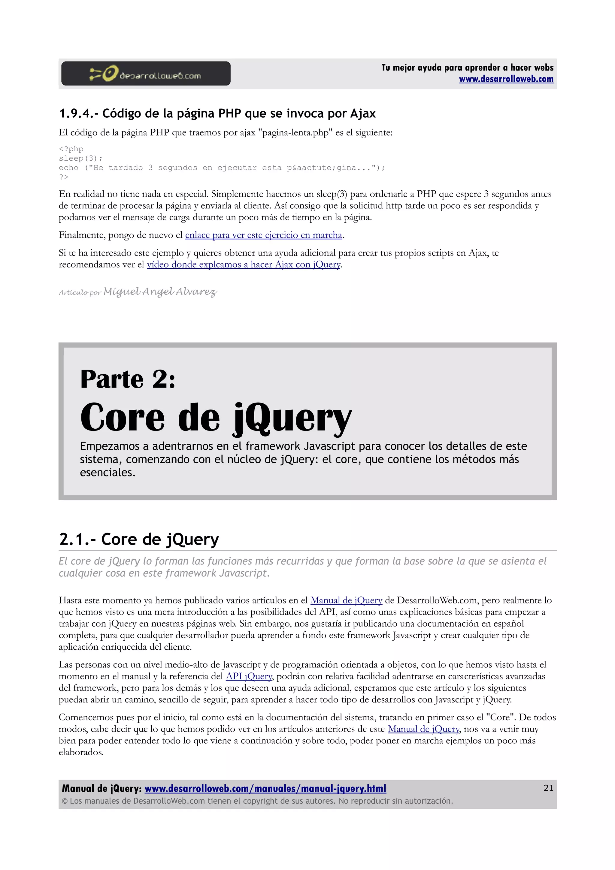Tu mejor ayuda para aprender a hacer webs
www.desarrolloweb.com
1.9.4.- Código de la página PHP que se invoca por Ajax
El código de la página PHP que traemos por ajax "pagina-lenta.php" es el siguiente:
<?php
sleep(3);
echo ("He tardado 3 segundos en ejecutar esta p&aactute;gina...");
?>
En realidad no tiene nada en especial. Simplemente hacemos un sleep(3) para ordenarle a PHP que espere 3 segundos antes
de terminar de procesar la página y enviarla al cliente. Así consigo que la solicitud http tarde un poco es ser respondida y
podamos ver el mensaje de carga durante un poco más de tiempo en la página.
Finalmente, pongo de nuevo el enlace para ver este ejercicio en marcha.
Si te ha interesado este ejemplo y quieres obtener una ayuda adicional para crear tus propios scripts en Ajax, te
recomendamos ver el vídeo donde explcamos a hacer Ajax con jQuery.
Artículo por Miguel Angel Alvarez
Parte 2:
Core de jQueryEmpezamos a adentrarnos en el framework Javascript para conocer los detalles de este
sistema, comenzando con el núcleo de jQuery: el core, que contiene los métodos más
esenciales.
2.1.- Core de jQuery
El core de jQuery lo forman las funciones más recurridas y que forman la base sobre la que se asienta el
cualquier cosa en este framework Javascript.
Hasta este momento ya hemos publicado varios artículos en el Manual de jQuery de DesarrolloWeb.com, pero realmente lo
que hemos visto es una mera introducción a las posibilidades del API, así como unas explicaciones básicas para empezar a
trabajar con jQuery en nuestras páginas web. Sin embargo, nos gustaría ir publicando una documentación en español
completa, para que cualquier desarrollador pueda aprender a fondo este framework Javascript y crear cualquier tipo de
aplicación enriquecida del cliente.
Las personas con un nivel medio-alto de Javascript y de programación orientada a objetos, con lo que hemos visto hasta el
momento en el manual y la referencia del API jQuery, podrán con relativa facilidad adentrarse en características avanzadas
del framework, pero para los demás y los que deseen una ayuda adicional, esperamos que este artículo y los siguientes
puedan abrir un camino, sencillo de seguir, para aprender a hacer todo tipo de desarrollos con Javascript y jQuery.
Comencemos pues por el inicio, tal como está en la documentación del sistema, tratando en primer caso el "Core". De todos
modos, cabe decir que lo que hemos podido ver en los artículos anteriores de este Manual de jQuery, nos va a venir muy
bien para poder entender todo lo que viene a continuación y sobre todo, poder poner en marcha ejemplos un poco más
elaborados.
Manual de jQuery: www.desarrolloweb.com/manuales/manual-jquery.html
© Los manuales de DesarrolloWeb.com tienen el copyright de sus autores. No reproducir sin autorización.
21
 