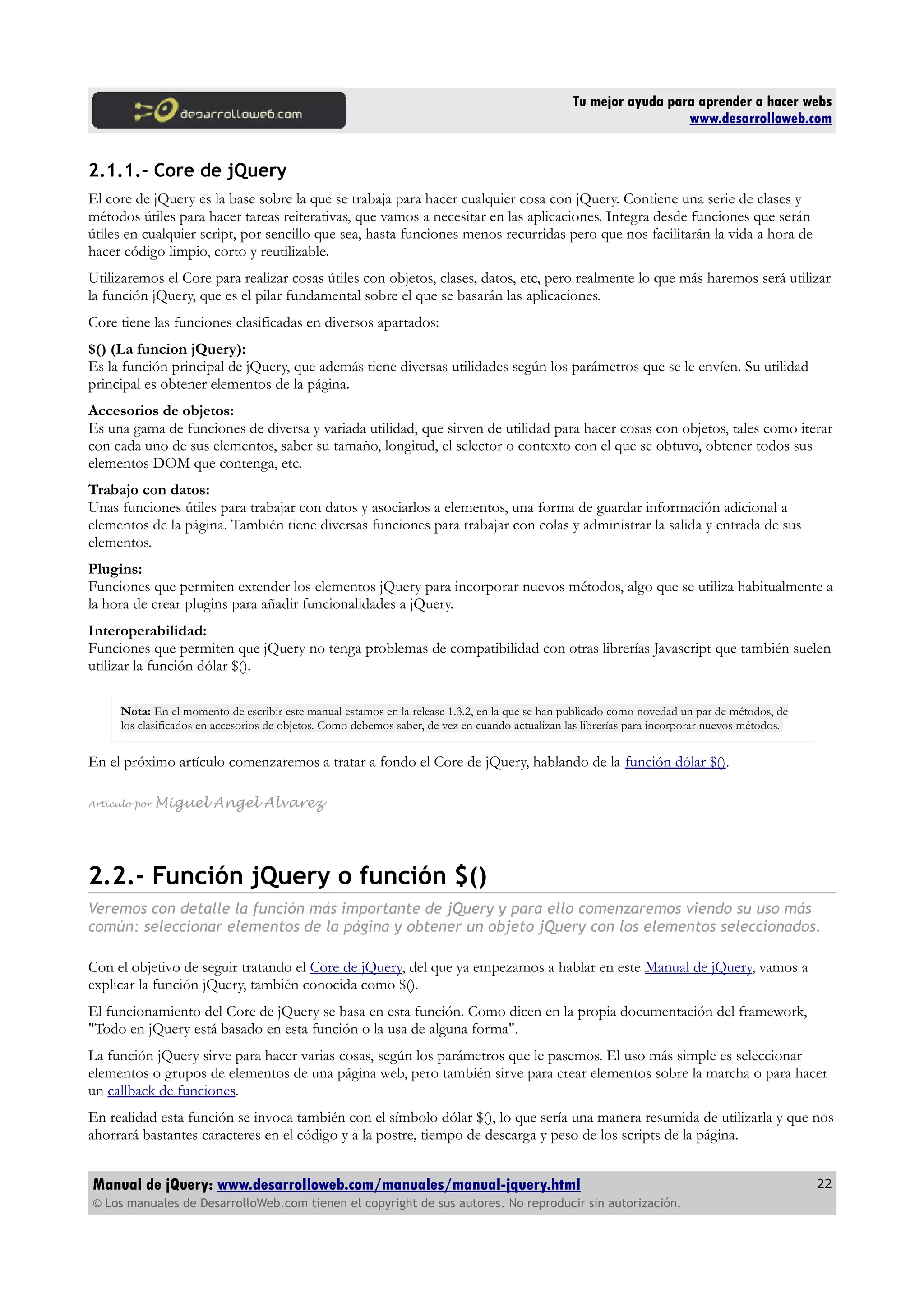 Tu mejor ayuda para aprender a hacer webs
www.desarrolloweb.com
2.1.1.- Core de jQuery
El core de jQuery es la base sobre la que se trabaja para hacer cualquier cosa con jQuery. Contiene una serie de clases y
métodos útiles para hacer tareas reiterativas, que vamos a necesitar en las aplicaciones. Integra desde funciones que serán
útiles en cualquier script, por sencillo que sea, hasta funciones menos recurridas pero que nos facilitarán la vida a hora de
hacer código limpio, corto y reutilizable.
Utilizaremos el Core para realizar cosas útiles con objetos, clases, datos, etc, pero realmente lo que más haremos será utilizar
la función jQuery, que es el pilar fundamental sobre el que se basarán las aplicaciones.
Core tiene las funciones clasificadas en diversos apartados:
$() (La funcion jQuery):
Es la función principal de jQuery, que además tiene diversas utilidades según los parámetros que se le envíen. Su utilidad
principal es obtener elementos de la página.
Accesorios de objetos:
Es una gama de funciones de diversa y variada utilidad, que sirven de utilidad para hacer cosas con objetos, tales como iterar
con cada uno de sus elementos, saber su tamaño, longitud, el selector o contexto con el que se obtuvo, obtener todos sus
elementos DOM que contenga, etc.
Trabajo con datos:
Unas funciones útiles para trabajar con datos y asociarlos a elementos, una forma de guardar información adicional a
elementos de la página. También tiene diversas funciones para trabajar con colas y administrar la salida y entrada de sus
elementos.
Plugins:
Funciones que permiten extender los elementos jQuery para incorporar nuevos métodos, algo que se utiliza habitualmente a
la hora de crear plugins para añadir funcionalidades a jQuery.
Interoperabilidad:
Funciones que permiten que jQuery no tenga problemas de compatibilidad con otras librerías Javascript que también suelen
utilizar la función dólar $().
Nota: En el momento de escribir este manual estamos en la release 1.3.2, en la que se han publicado como novedad un par de métodos, de
los clasificados en accesorios de objetos. Como debemos saber, de vez en cuando actualizan las librerías para incorporar nuevos métodos.
En el próximo artículo comenzaremos a tratar a fondo el Core de jQuery, hablando de la función dólar $().
Artículo por Miguel Angel Alvarez
2.2.- Función jQuery o función $()
Veremos con detalle la función más importante de jQuery y para ello comenzaremos viendo su uso más
común: seleccionar elementos de la página y obtener un objeto jQuery con los elementos seleccionados.
Con el objetivo de seguir tratando el Core de jQuery, del que ya empezamos a hablar en este Manual de jQuery, vamos a
explicar la función jQuery, también conocida como $().
El funcionamiento del Core de jQuery se basa en esta función. Como dicen en la propia documentación del framework,
"Todo en jQuery está basado en esta función o la usa de alguna forma".
La función jQuery sirve para hacer varias cosas, según los parámetros que le pasemos. El uso más simple es seleccionar
elementos o grupos de elementos de una página web, pero también sirve para crear elementos sobre la marcha o para hacer
un callback de funciones.
En realidad esta función se invoca también con el símbolo dólar $(), lo que sería una manera resumida de utilizarla y que nos
ahorrará bastantes caracteres en el código y a la postre, tiempo de descarga y peso de los scripts de la página.
Manual de jQuery: www.desarrolloweb.com/manuales/manual-jquery.html
© Los manuales de DesarrolloWeb.com tienen el copyright de sus autores. No reproducir sin autorización.
22
 
