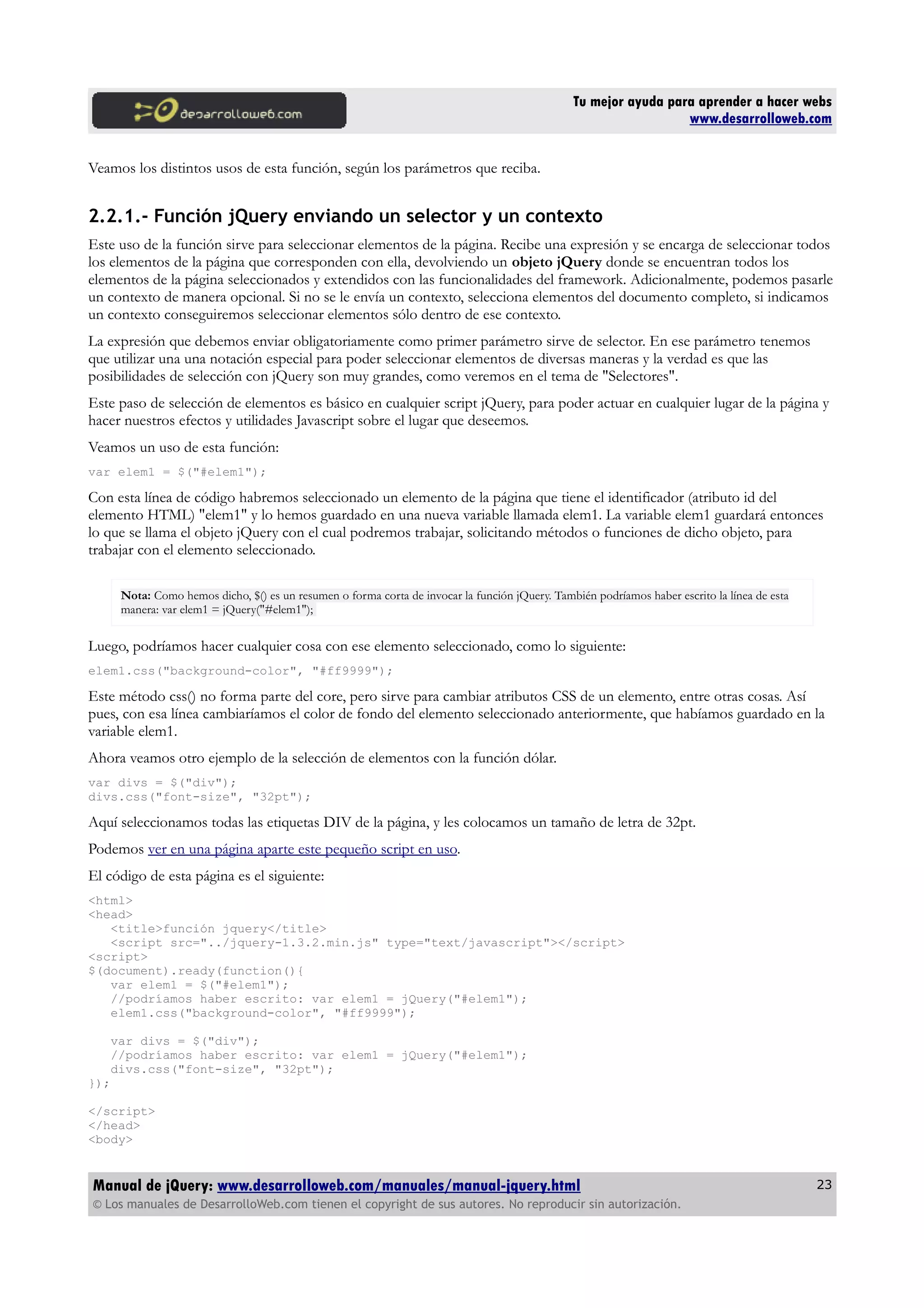 Tu mejor ayuda para aprender a hacer webs
www.desarrolloweb.com
Veamos los distintos usos de esta función, según los parámetros que reciba.
2.2.1.- Función jQuery enviando un selector y un contexto
Este uso de la función sirve para seleccionar elementos de la página. Recibe una expresión y se encarga de seleccionar todos
los elementos de la página que corresponden con ella, devolviendo un objeto jQuery donde se encuentran todos los
elementos de la página seleccionados y extendidos con las funcionalidades del framework. Adicionalmente, podemos pasarle
un contexto de manera opcional. Si no se le envía un contexto, selecciona elementos del documento completo, si indicamos
un contexto conseguiremos seleccionar elementos sólo dentro de ese contexto.
La expresión que debemos enviar obligatoriamente como primer parámetro sirve de selector. En ese parámetro tenemos
que utilizar una una notación especial para poder seleccionar elementos de diversas maneras y la verdad es que las
posibilidades de selección con jQuery son muy grandes, como veremos en el tema de "Selectores".
Este paso de selección de elementos es básico en cualquier script jQuery, para poder actuar en cualquier lugar de la página y
hacer nuestros efectos y utilidades Javascript sobre el lugar que deseemos.
Veamos un uso de esta función:
var elem1 = $("#elem1");
Con esta línea de código habremos seleccionado un elemento de la página que tiene el identificador (atributo id del
elemento HTML) "elem1" y lo hemos guardado en una nueva variable llamada elem1. La variable elem1 guardará entonces
lo que se llama el objeto jQuery con el cual podremos trabajar, solicitando métodos o funciones de dicho objeto, para
trabajar con el elemento seleccionado.
Nota: Como hemos dicho, $() es un resumen o forma corta de invocar la función jQuery. También podríamos haber escrito la línea de esta
manera: var elem1 = jQuery("#elem1");
Luego, podríamos hacer cualquier cosa con ese elemento seleccionado, como lo siguiente:
elem1.css("background-color", "#ff9999");
Este método css() no forma parte del core, pero sirve para cambiar atributos CSS de un elemento, entre otras cosas. Así
pues, con esa línea cambiaríamos el color de fondo del elemento seleccionado anteriormente, que habíamos guardado en la
variable elem1.
Ahora veamos otro ejemplo de la selección de elementos con la función dólar.
var divs = $("div");
divs.css("font-size", "32pt");
Aquí seleccionamos todas las etiquetas DIV de la página, y les colocamos un tamaño de letra de 32pt.
Podemos ver en una página aparte este pequeño script en uso.
El código de esta página es el siguiente:
<html>
<head>
<title>función jquery</title>
<script src="../jquery-1.3.2.min.js" type="text/javascript"></script>
<script>
$(document).ready(function(){
var elem1 = $("#elem1");
//podríamos haber escrito: var elem1 = jQuery("#elem1");
elem1.css("background-color", "#ff9999");
var divs = $("div");
//podríamos haber escrito: var elem1 = jQuery("#elem1");
divs.css("font-size", "32pt");
});
</script>
</head>
<body>
Manual de jQuery: www.desarrolloweb.com/manuales/manual-jquery.html
© Los manuales de DesarrolloWeb.com tienen el copyright de sus autores. No reproducir sin autorización.
23
 