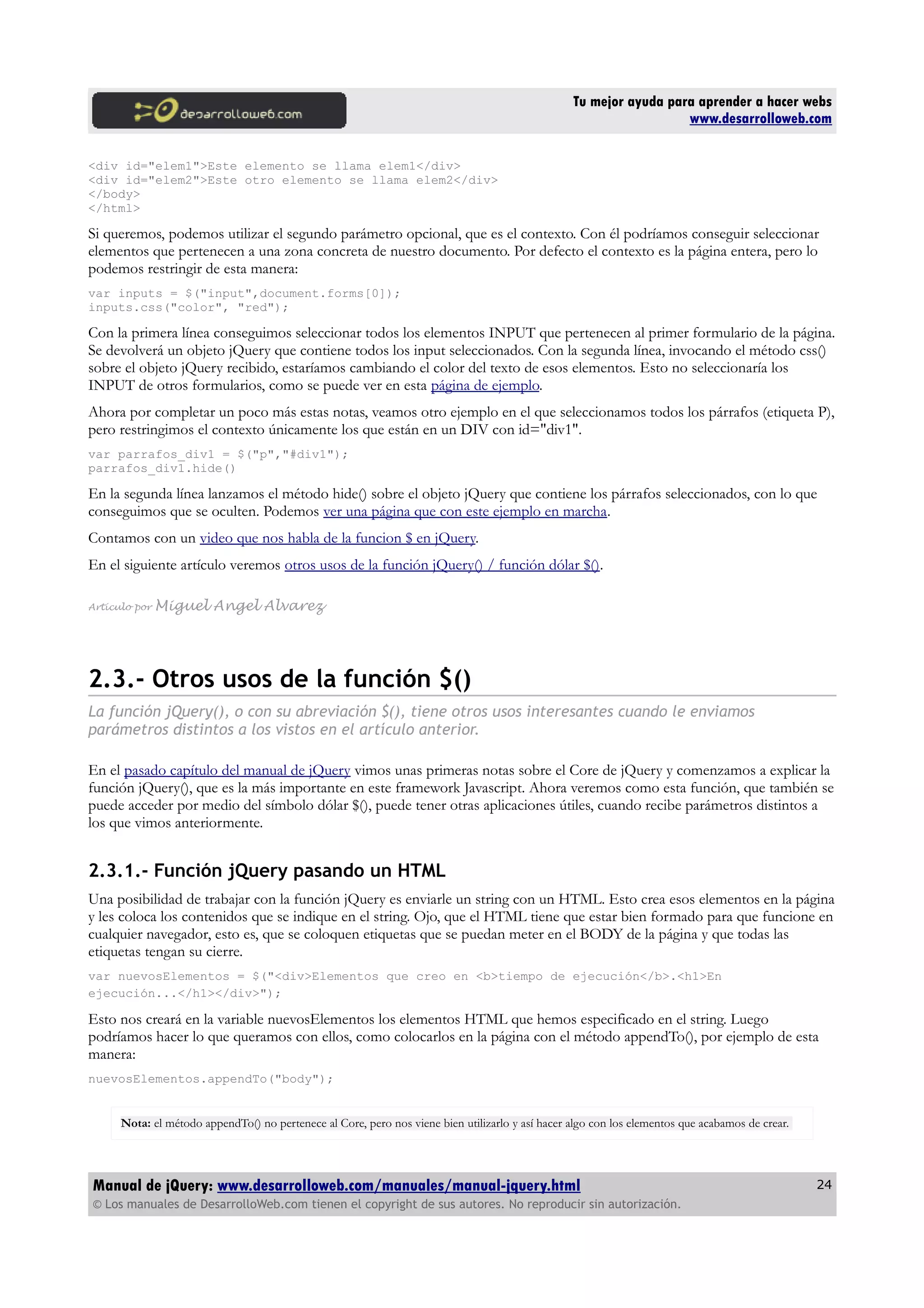 Tu mejor ayuda para aprender a hacer webs
www.desarrolloweb.com
<div id="elem1">Este elemento se llama elem1</div>
<div id="elem2">Este otro elemento se llama elem2</div>
</body>
</html>
Si queremos, podemos utilizar el segundo parámetro opcional, que es el contexto. Con él podríamos conseguir seleccionar
elementos que pertenecen a una zona concreta de nuestro documento. Por defecto el contexto es la página entera, pero lo
podemos restringir de esta manera:
var inputs = $("input",document.forms[0]);
inputs.css("color", "red");
Con la primera línea conseguimos seleccionar todos los elementos INPUT que pertenecen al primer formulario de la página.
Se devolverá un objeto jQuery que contiene todos los input seleccionados. Con la segunda línea, invocando el método css()
sobre el objeto jQuery recibido, estaríamos cambiando el color del texto de esos elementos. Esto no seleccionaría los
INPUT de otros formularios, como se puede ver en esta página de ejemplo.
Ahora por completar un poco más estas notas, veamos otro ejemplo en el que seleccionamos todos los párrafos (etiqueta P),
pero restringimos el contexto únicamente los que están en un DIV con id="div1".
var parrafos_div1 = $("p","#div1");
parrafos_div1.hide()
En la segunda línea lanzamos el método hide() sobre el objeto jQuery que contiene los párrafos seleccionados, con lo que
conseguimos que se oculten. Podemos ver una página que con este ejemplo en marcha.
Contamos con un video que nos habla de la funcion $ en jQuery.
En el siguiente artículo veremos otros usos de la función jQuery() / función dólar $().
Artículo por Miguel Angel Alvarez
2.3.- Otros usos de la función $()
La función jQuery(), o con su abreviación $(), tiene otros usos interesantes cuando le enviamos
parámetros distintos a los vistos en el artículo anterior.
En el pasado capítulo del manual de jQuery vimos unas primeras notas sobre el Core de jQuery y comenzamos a explicar la
función jQuery(), que es la más importante en este framework Javascript. Ahora veremos como esta función, que también se
puede acceder por medio del símbolo dólar $(), puede tener otras aplicaciones útiles, cuando recibe parámetros distintos a
los que vimos anteriormente.
2.3.1.- Función jQuery pasando un HTML
Una posibilidad de trabajar con la función jQuery es enviarle un string con un HTML. Esto crea esos elementos en la página
y les coloca los contenidos que se indique en el string. Ojo, que el HTML tiene que estar bien formado para que funcione en
cualquier navegador, esto es, que se coloquen etiquetas que se puedan meter en el BODY de la página y que todas las
etiquetas tengan su cierre.
var nuevosElementos = $("<div>Elementos que creo en <b>tiempo de ejecución</b>.<h1>En
ejecución...</h1></div>");
Esto nos creará en la variable nuevosElementos los elementos HTML que hemos especificado en el string. Luego
podríamos hacer lo que queramos con ellos, como colocarlos en la página con el método appendTo(), por ejemplo de esta
manera:
nuevosElementos.appendTo("body");
Nota: el método appendTo() no pertenece al Core, pero nos viene bien utilizarlo y así hacer algo con los elementos que acabamos de crear.
Manual de jQuery: www.desarrolloweb.com/manuales/manual-jquery.html
© Los manuales de DesarrolloWeb.com tienen el copyright de sus autores. No reproducir sin autorización.
24
 