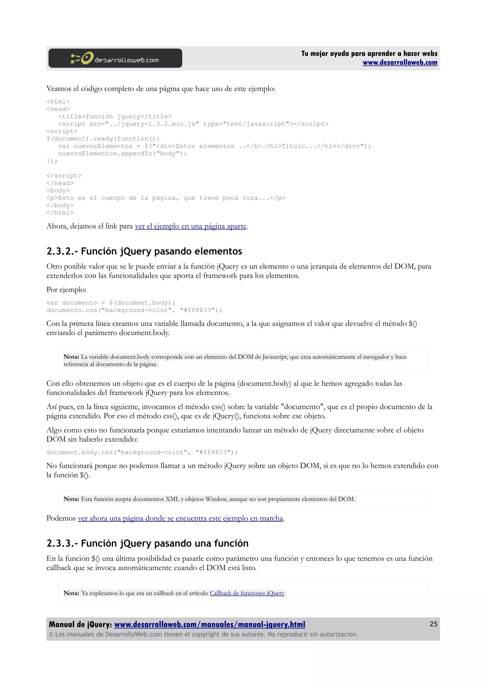 Tu mejor ayuda para aprender a hacer webs
www.desarrolloweb.com
Veamos el código completo de una página que hace uso de este ejemplo:
<html>
<head>
<title>función jquery</title>
<script src="../jquery-1.3.2.min.js" type="text/javascript"></script>
<script>
$(document).ready(function(){
var nuevosElementos = $("<div>Estos elementos ..</b>.<h1>Título...</h1></div>");
nuevosElementos.appendTo("body");
});
</script>
</head>
<body>
<p>Esto es el cuerpo de la página, que tiene poca cosa...</p>
</body>
</html>
Ahora, dejamos el link para ver el ejemplo en una página aparte.
2.3.2.- Función jQuery pasando elementos
Otro posible valor que se le puede enviar a la función jQuery es un elemento o una jerarquía de elementos del DOM, para
extenderlos con las funcionalidades que aporta el framework para los elementos.
Por ejemplo:
var documento = $(document.body);
documento.css("background-color", "#ff8833");
Con la primera línea creamos una variable llamada documento, a la que asignamos el valor que devuelve el método $()
enviando el parámetro document.body.
Nota: La variable document.body corresponde con un elemento del DOM de Javascript, que crea automáticamente el navegador y hace
referencia al documento de la página.
Con ello obtenemos un objeto que es el cuerpo de la página (document.body) al que le hemos agregado todas las
funcionalidades del framework jQuery para los elementos.
Así pues, en la línea siguiente, invocamos el método css() sobre la variable "documento", que es el propio documento de la
página extendido. Por eso el método css(), que es de jQuery(), funciona sobre ese objeto.
Algo como esto no funcionaría porque estaríamos intentando lanzar un método de jQuery directamente sobre el objeto
DOM sin haberlo extendido:
document.body.css("background-color", "#ff8833");
No funcionará porque no podemos llamar a un método jQuery sobre un objeto DOM, si es que no lo hemos extendido con
la función $().
Nota: Esta función acepta documentos XML y objetos Window, aunque no son propiamente elementos del DOM.
Podemos ver ahora una página donde se encuentra este ejemplo en marcha.
2.3.3.- Función jQuery pasando una función
En la función $() una última posibilidad es pasarle como parámetro una función y entonces lo que tenemos es una función
callback que se invoca automáticamente cuando el DOM está listo.
Nota: Ya explicamos lo que era un callback en el artículo Callback de funciones jQuery
Manual de jQuery: www.desarrolloweb.com/manuales/manual-jquery.html
© Los manuales de DesarrolloWeb.com tienen el copyright de sus autores. No reproducir sin autorización.
25
 