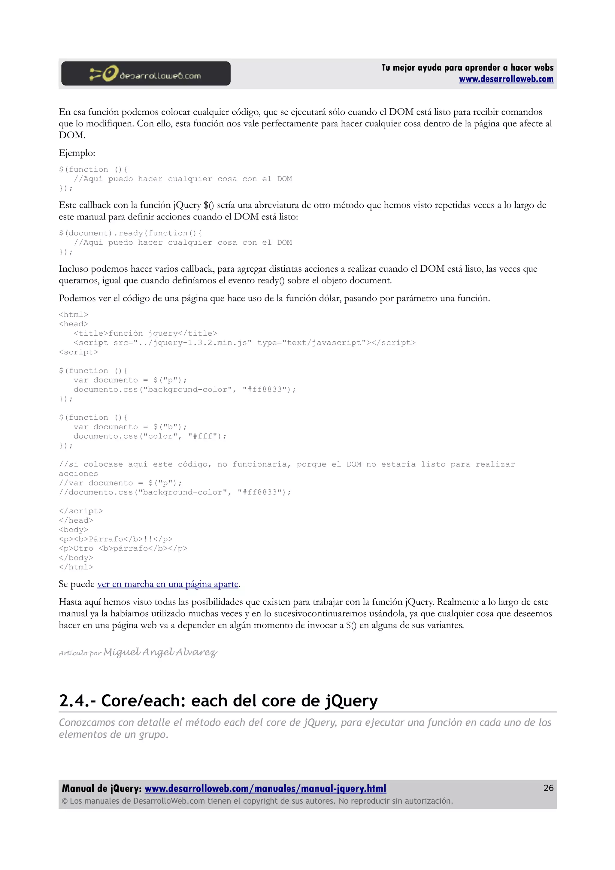 Tu mejor ayuda para aprender a hacer webs
www.desarrolloweb.com
En esa función podemos colocar cualquier código, que se ejecutará sólo cuando el DOM está listo para recibir comandos
que lo modifiquen. Con ello, esta función nos vale perfectamente para hacer cualquier cosa dentro de la página que afecte al
DOM.
Ejemplo:
$(function (){
//Aquí puedo hacer cualquier cosa con el DOM
});
Este callback con la función jQuery $() sería una abreviatura de otro método que hemos visto repetidas veces a lo largo de
este manual para definir acciones cuando el DOM está listo:
$(document).ready(function(){
//Aquí puedo hacer cualquier cosa con el DOM
});
Incluso podemos hacer varios callback, para agregar distintas acciones a realizar cuando el DOM está listo, las veces que
queramos, igual que cuando definíamos el evento ready() sobre el objeto document.
Podemos ver el código de una página que hace uso de la función dólar, pasando por parámetro una función.
<html>
<head>
<title>función jquery</title>
<script src="../jquery-1.3.2.min.js" type="text/javascript"></script>
<script>
$(function (){
var documento = $("p");
documento.css("background-color", "#ff8833");
});
$(function (){
var documento = $("b");
documento.css("color", "#fff");
});
//si colocase aquí este código, no funcionaría, porque el DOM no estaría listo para realizar
acciones
//var documento = $("p");
//documento.css("background-color", "#ff8833");
</script>
</head>
<body>
<p><b>Párrafo</b>!!</p>
<p>Otro <b>párrafo</b></p>
</body>
</html>
Se puede ver en marcha en una página aparte.
Hasta aquí hemos visto todas las posibilidades que existen para trabajar con la función jQuery. Realmente a lo largo de este
manual ya la habíamos utilizado muchas veces y en lo sucesivocontinuaremos usándola, ya que cualquier cosa que deseemos
hacer en una página web va a depender en algún momento de invocar a $() en alguna de sus variantes.
Artículo por Miguel Angel Alvarez
2.4.- Core/each: each del core de jQuery
Conozcamos con detalle el método each del core de jQuery, para ejecutar una función en cada uno de los
elementos de un grupo.
Manual de jQuery: www.desarrolloweb.com/manuales/manual-jquery.html
© Los manuales de DesarrolloWeb.com tienen el copyright de sus autores. No reproducir sin autorización.
26
 