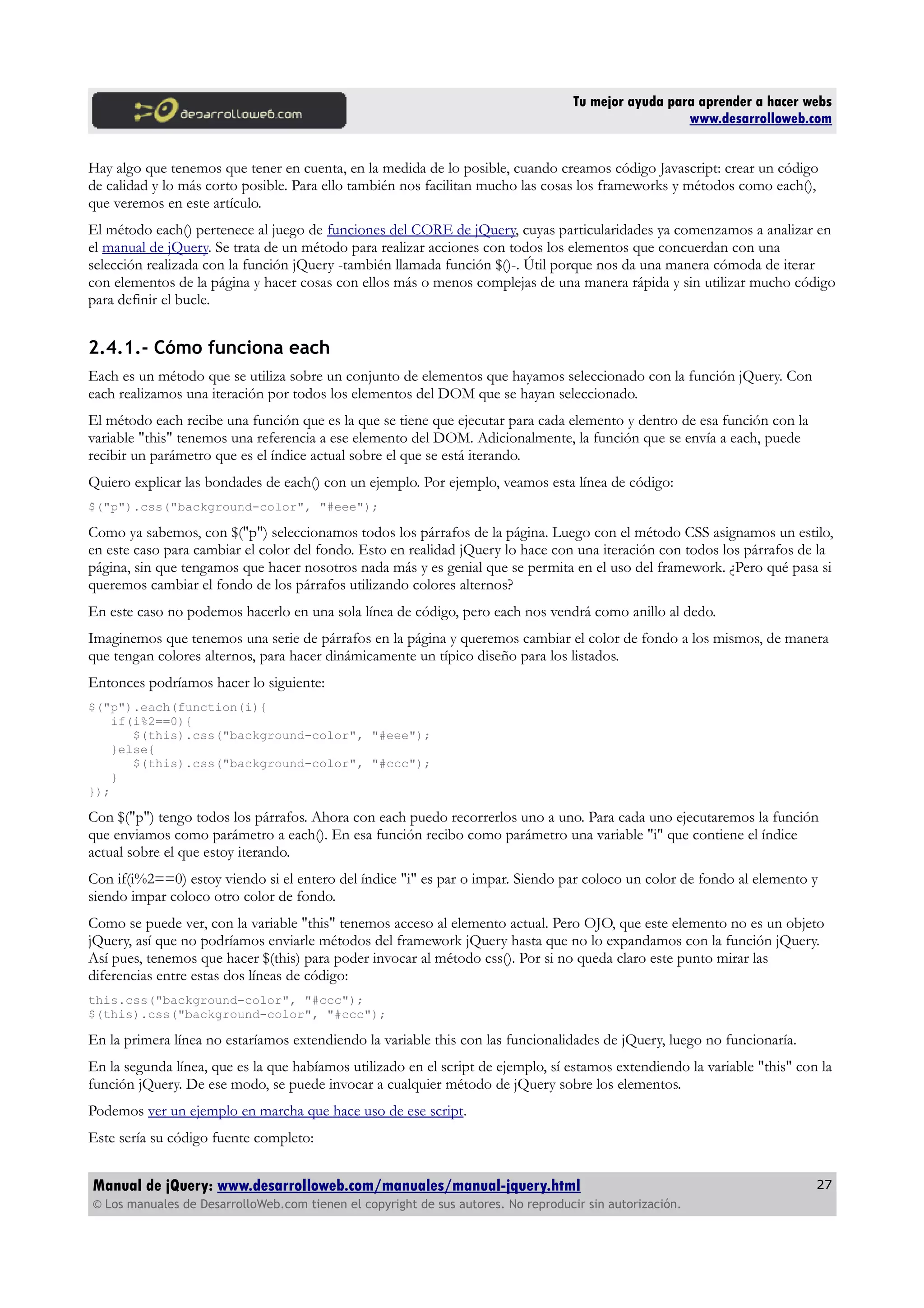 Tu mejor ayuda para aprender a hacer webs
www.desarrolloweb.com
Hay algo que tenemos que tener en cuenta, en la medida de lo posible, cuando creamos código Javascript: crear un código
de calidad y lo más corto posible. Para ello también nos facilitan mucho las cosas los frameworks y métodos como each(),
que veremos en este artículo.
El método each() pertenece al juego de funciones del CORE de jQuery, cuyas particularidades ya comenzamos a analizar en
el manual de jQuery. Se trata de un método para realizar acciones con todos los elementos que concuerdan con una
selección realizada con la función jQuery -también llamada función $()-. Útil porque nos da una manera cómoda de iterar
con elementos de la página y hacer cosas con ellos más o menos complejas de una manera rápida y sin utilizar mucho código
para definir el bucle.
2.4.1.- Cómo funciona each
Each es un método que se utiliza sobre un conjunto de elementos que hayamos seleccionado con la función jQuery. Con
each realizamos una iteración por todos los elementos del DOM que se hayan seleccionado.
El método each recibe una función que es la que se tiene que ejecutar para cada elemento y dentro de esa función con la
variable "this" tenemos una referencia a ese elemento del DOM. Adicionalmente, la función que se envía a each, puede
recibir un parámetro que es el índice actual sobre el que se está iterando.
Quiero explicar las bondades de each() con un ejemplo. Por ejemplo, veamos esta línea de código:
$("p").css("background-color", "#eee");
Como ya sabemos, con $("p") seleccionamos todos los párrafos de la página. Luego con el método CSS asignamos un estilo,
en este caso para cambiar el color del fondo. Esto en realidad jQuery lo hace con una iteración con todos los párrafos de la
página, sin que tengamos que hacer nosotros nada más y es genial que se permita en el uso del framework. ¿Pero qué pasa si
queremos cambiar el fondo de los párrafos utilizando colores alternos?
En este caso no podemos hacerlo en una sola línea de código, pero each nos vendrá como anillo al dedo.
Imaginemos que tenemos una serie de párrafos en la página y queremos cambiar el color de fondo a los mismos, de manera
que tengan colores alternos, para hacer dinámicamente un típico diseño para los listados.
Entonces podríamos hacer lo siguiente:
$("p").each(function(i){
if(i%2==0){
$(this).css("background-color", "#eee");
}else{
$(this).css("background-color", "#ccc");
}
});
Con $("p") tengo todos los párrafos. Ahora con each puedo recorrerlos uno a uno. Para cada uno ejecutaremos la función
que enviamos como parámetro a each(). En esa función recibo como parámetro una variable "i" que contiene el índice
actual sobre el que estoy iterando.
Con if(i%2==0) estoy viendo si el entero del índice "i" es par o impar. Siendo par coloco un color de fondo al elemento y
siendo impar coloco otro color de fondo.
Como se puede ver, con la variable "this" tenemos acceso al elemento actual. Pero OJO, que este elemento no es un objeto
jQuery, así que no podríamos enviarle métodos del framework jQuery hasta que no lo expandamos con la función jQuery.
Así pues, tenemos que hacer $(this) para poder invocar al método css(). Por si no queda claro este punto mirar las
diferencias entre estas dos líneas de código:
this.css("background-color", "#ccc");
$(this).css("background-color", "#ccc");
En la primera línea no estaríamos extendiendo la variable this con las funcionalidades de jQuery, luego no funcionaría.
En la segunda línea, que es la que habíamos utilizado en el script de ejemplo, sí estamos extendiendo la variable "this" con la
función jQuery. De ese modo, se puede invocar a cualquier método de jQuery sobre los elementos.
Podemos ver un ejemplo en marcha que hace uso de ese script.
Este sería su código fuente completo:
Manual de jQuery: www.desarrolloweb.com/manuales/manual-jquery.html
© Los manuales de DesarrolloWeb.com tienen el copyright de sus autores. No reproducir sin autorización.
27
 