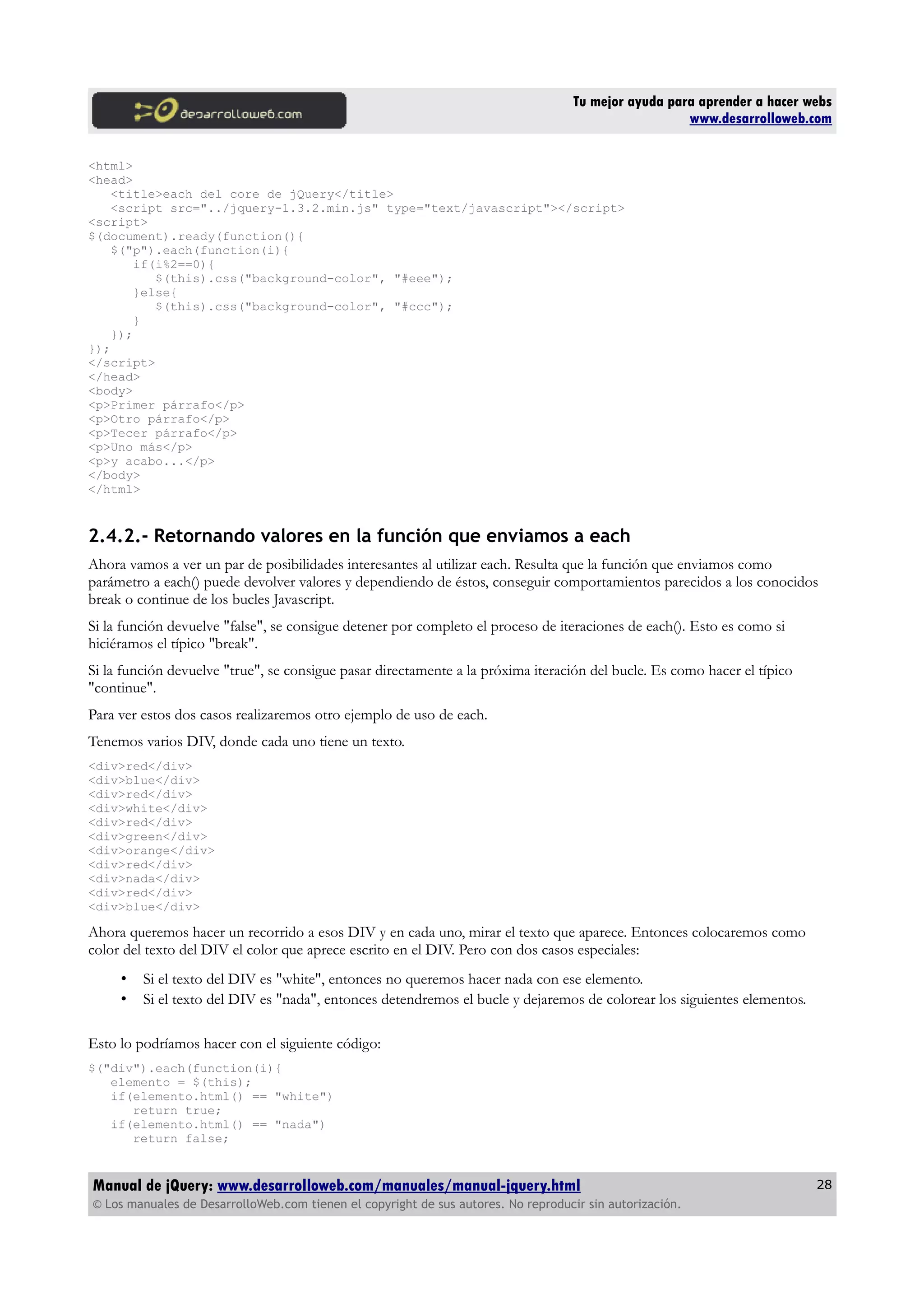 Tu mejor ayuda para aprender a hacer webs
www.desarrolloweb.com
<html>
<head>
<title>each del core de jQuery</title>
<script src="../jquery-1.3.2.min.js" type="text/javascript"></script>
<script>
$(document).ready(function(){
$("p").each(function(i){
if(i%2==0){
$(this).css("background-color", "#eee");
}else{
$(this).css("background-color", "#ccc");
}
});
});
</script>
</head>
<body>
<p>Primer párrafo</p>
<p>Otro párrafo</p>
<p>Tecer párrafo</p>
<p>Uno más</p>
<p>y acabo...</p>
</body>
</html>
2.4.2.- Retornando valores en la función que enviamos a each
Ahora vamos a ver un par de posibilidades interesantes al utilizar each. Resulta que la función que enviamos como
parámetro a each() puede devolver valores y dependiendo de éstos, conseguir comportamientos parecidos a los conocidos
break o continue de los bucles Javascript.
Si la función devuelve "false", se consigue detener por completo el proceso de iteraciones de each(). Esto es como si
hiciéramos el típico "break".
Si la función devuelve "true", se consigue pasar directamente a la próxima iteración del bucle. Es como hacer el típico
"continue".
Para ver estos dos casos realizaremos otro ejemplo de uso de each.
Tenemos varios DIV, donde cada uno tiene un texto.
<div>red</div>
<div>blue</div>
<div>red</div>
<div>white</div>
<div>red</div>
<div>green</div>
<div>orange</div>
<div>red</div>
<div>nada</div>
<div>red</div>
<div>blue</div>
Ahora queremos hacer un recorrido a esos DIV y en cada uno, mirar el texto que aparece. Entonces colocaremos como
color del texto del DIV el color que aprece escrito en el DIV. Pero con dos casos especiales:
• Si el texto del DIV es "white", entonces no queremos hacer nada con ese elemento.
• Si el texto del DIV es "nada", entonces detendremos el bucle y dejaremos de colorear los siguientes elementos.
Esto lo podríamos hacer con el siguiente código:
$("div").each(function(i){
elemento = $(this);
if(elemento.html() == "white")
return true;
if(elemento.html() == "nada")
return false;
Manual de jQuery: www.desarrolloweb.com/manuales/manual-jquery.html
© Los manuales de DesarrolloWeb.com tienen el copyright de sus autores. No reproducir sin autorización.
28
 