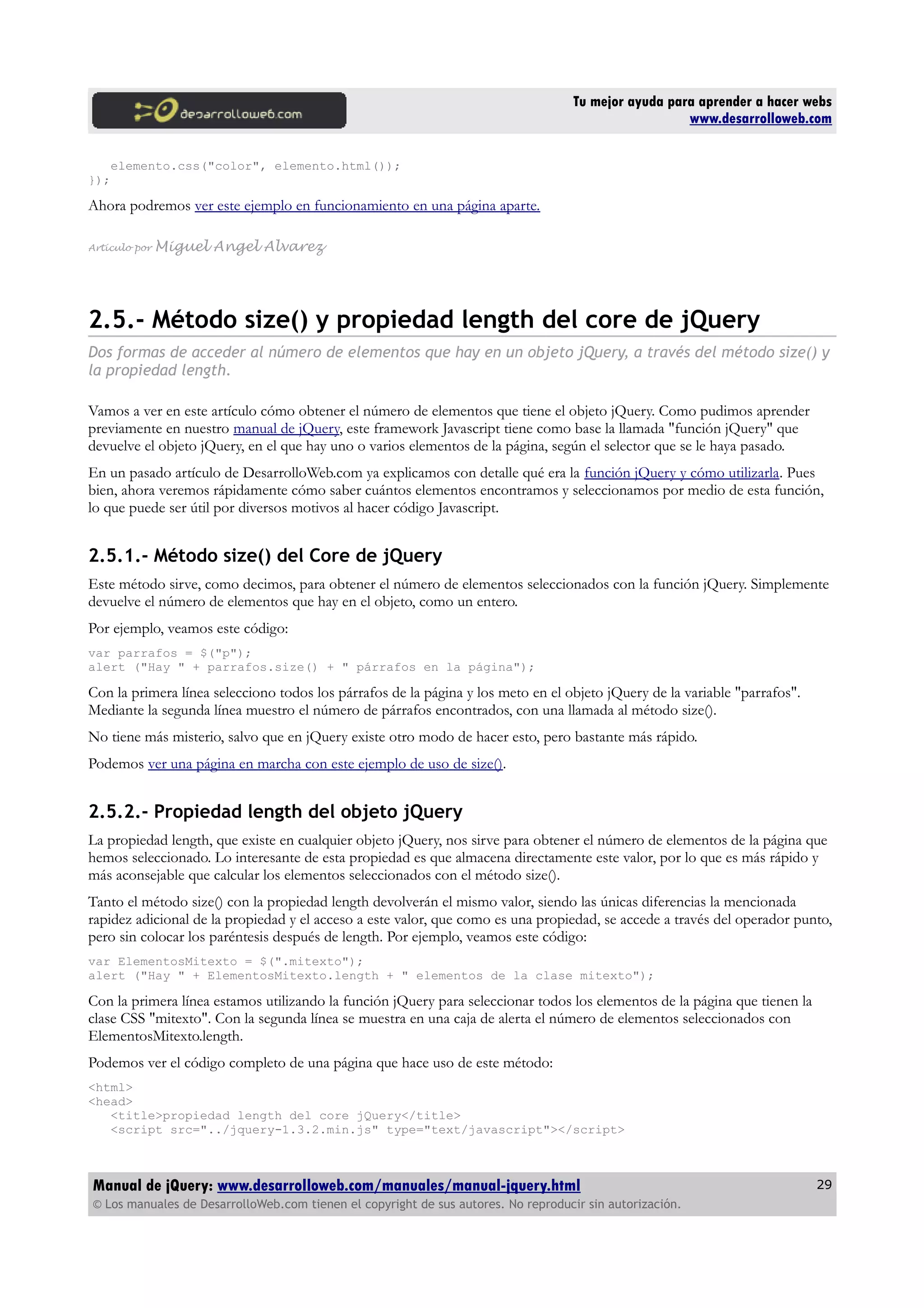 Tu mejor ayuda para aprender a hacer webs
www.desarrolloweb.com
elemento.css("color", elemento.html());
});
Ahora podremos ver este ejemplo en funcionamiento en una página aparte.
Artículo por Miguel Angel Alvarez
2.5.- Método size() y propiedad length del core de jQuery
Dos formas de acceder al número de elementos que hay en un objeto jQuery, a través del método size() y
la propiedad length.
Vamos a ver en este artículo cómo obtener el número de elementos que tiene el objeto jQuery. Como pudimos aprender
previamente en nuestro manual de jQuery, este framework Javascript tiene como base la llamada "función jQuery" que
devuelve el objeto jQuery, en el que hay uno o varios elementos de la página, según el selector que se le haya pasado.
En un pasado artículo de DesarrolloWeb.com ya explicamos con detalle qué era la función jQuery y cómo utilizarla. Pues
bien, ahora veremos rápidamente cómo saber cuántos elementos encontramos y seleccionamos por medio de esta función,
lo que puede ser útil por diversos motivos al hacer código Javascript.
2.5.1.- Método size() del Core de jQuery
Este método sirve, como decimos, para obtener el número de elementos seleccionados con la función jQuery. Simplemente
devuelve el número de elementos que hay en el objeto, como un entero.
Por ejemplo, veamos este código:
var parrafos = $("p");
alert ("Hay " + parrafos.size() + " párrafos en la página");
Con la primera línea selecciono todos los párrafos de la página y los meto en el objeto jQuery de la variable "parrafos".
Mediante la segunda línea muestro el número de párrafos encontrados, con una llamada al método size().
No tiene más misterio, salvo que en jQuery existe otro modo de hacer esto, pero bastante más rápido.
Podemos ver una página en marcha con este ejemplo de uso de size().
2.5.2.- Propiedad length del objeto jQuery
La propiedad length, que existe en cualquier objeto jQuery, nos sirve para obtener el número de elementos de la página que
hemos seleccionado. Lo interesante de esta propiedad es que almacena directamente este valor, por lo que es más rápido y
más aconsejable que calcular los elementos seleccionados con el método size().
Tanto el método size() con la propiedad length devolverán el mismo valor, siendo las únicas diferencias la mencionada
rapidez adicional de la propiedad y el acceso a este valor, que como es una propiedad, se accede a través del operador punto,
pero sin colocar los paréntesis después de length. Por ejemplo, veamos este código:
var ElementosMitexto = $(".mitexto");
alert ("Hay " + ElementosMitexto.length + " elementos de la clase mitexto");
Con la primera línea estamos utilizando la función jQuery para seleccionar todos los elementos de la página que tienen la
clase CSS "mitexto". Con la segunda línea se muestra en una caja de alerta el número de elementos seleccionados con
ElementosMitexto.length.
Podemos ver el código completo de una página que hace uso de este método:
<html>
<head>
<title>propiedad length del core jQuery</title>
<script src="../jquery-1.3.2.min.js" type="text/javascript"></script>
Manual de jQuery: www.desarrolloweb.com/manuales/manual-jquery.html
© Los manuales de DesarrolloWeb.com tienen el copyright de sus autores. No reproducir sin autorización.
29
 