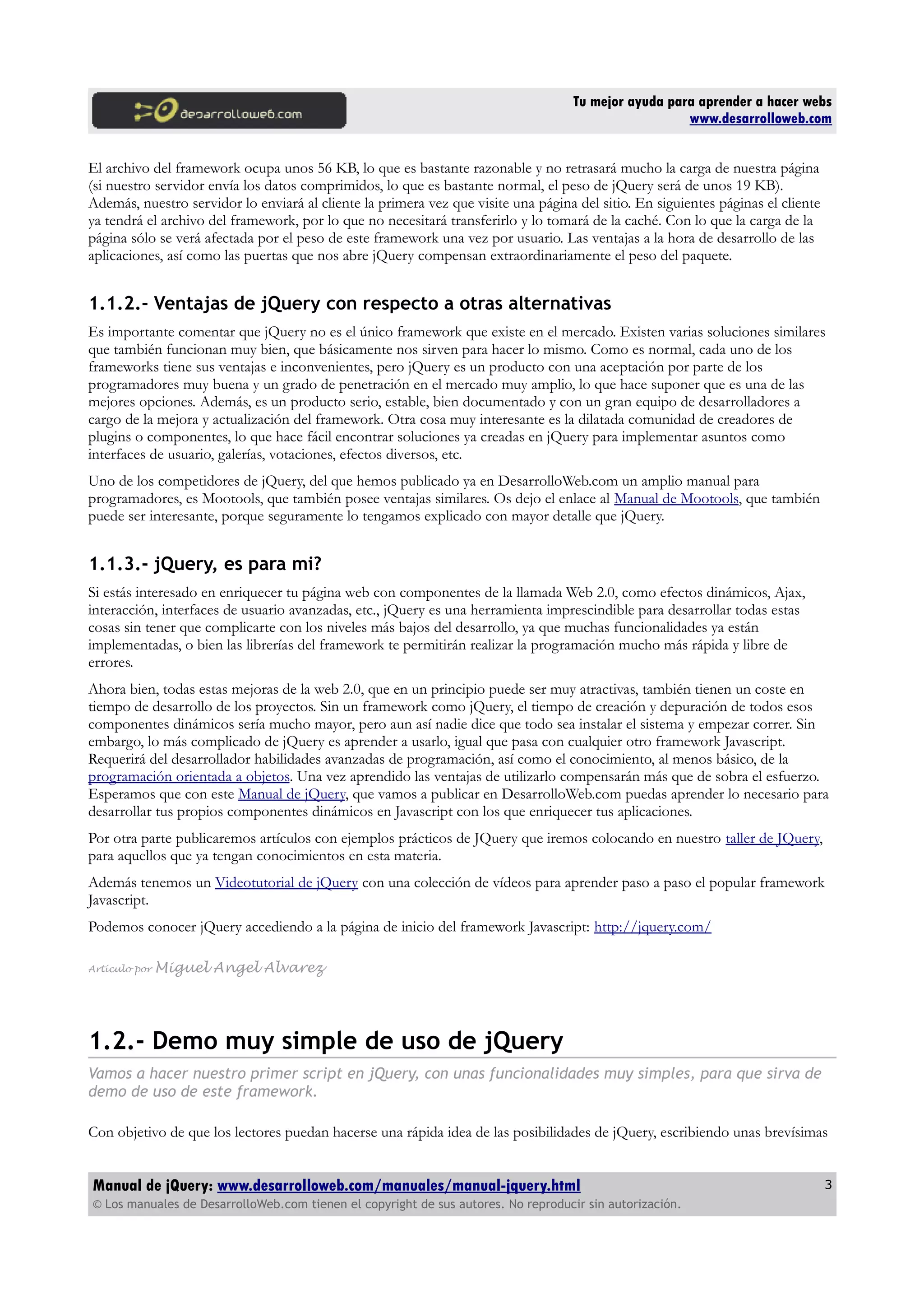 Tu mejor ayuda para aprender a hacer webs
www.desarrolloweb.com
El archivo del framework ocupa unos 56 KB, lo que es bastante razonable y no retrasará mucho la carga de nuestra página
(si nuestro servidor envía los datos comprimidos, lo que es bastante normal, el peso de jQuery será de unos 19 KB).
Además, nuestro servidor lo enviará al cliente la primera vez que visite una página del sitio. En siguientes páginas el cliente
ya tendrá el archivo del framework, por lo que no necesitará transferirlo y lo tomará de la caché. Con lo que la carga de la
página sólo se verá afectada por el peso de este framework una vez por usuario. Las ventajas a la hora de desarrollo de las
aplicaciones, así como las puertas que nos abre jQuery compensan extraordinariamente el peso del paquete.
1.1.2.- Ventajas de jQuery con respecto a otras alternativas
Es importante comentar que jQuery no es el único framework que existe en el mercado. Existen varias soluciones similares
que también funcionan muy bien, que básicamente nos sirven para hacer lo mismo. Como es normal, cada uno de los
frameworks tiene sus ventajas e inconvenientes, pero jQuery es un producto con una aceptación por parte de los
programadores muy buena y un grado de penetración en el mercado muy amplio, lo que hace suponer que es una de las
mejores opciones. Además, es un producto serio, estable, bien documentado y con un gran equipo de desarrolladores a
cargo de la mejora y actualización del framework. Otra cosa muy interesante es la dilatada comunidad de creadores de
plugins o componentes, lo que hace fácil encontrar soluciones ya creadas en jQuery para implementar asuntos como
interfaces de usuario, galerías, votaciones, efectos diversos, etc.
Uno de los competidores de jQuery, del que hemos publicado ya en DesarrolloWeb.com un amplio manual para
programadores, es Mootools, que también posee ventajas similares. Os dejo el enlace al Manual de Mootools, que también
puede ser interesante, porque seguramente lo tengamos explicado con mayor detalle que jQuery.
1.1.3.- jQuery, es para mi?
Si estás interesado en enriquecer tu página web con componentes de la llamada Web 2.0, como efectos dinámicos, Ajax,
interacción, interfaces de usuario avanzadas, etc., jQuery es una herramienta imprescindible para desarrollar todas estas
cosas sin tener que complicarte con los niveles más bajos del desarrollo, ya que muchas funcionalidades ya están
implementadas, o bien las librerías del framework te permitirán realizar la programación mucho más rápida y libre de
errores.
Ahora bien, todas estas mejoras de la web 2.0, que en un principio puede ser muy atractivas, también tienen un coste en
tiempo de desarrollo de los proyectos. Sin un framework como jQuery, el tiempo de creación y depuración de todos esos
componentes dinámicos sería mucho mayor, pero aun así nadie dice que todo sea instalar el sistema y empezar correr. Sin
embargo, lo más complicado de jQuery es aprender a usarlo, igual que pasa con cualquier otro framework Javascript.
Requerirá del desarrollador habilidades avanzadas de programación, así como el conocimiento, al menos básico, de la
programación orientada a objetos. Una vez aprendido las ventajas de utilizarlo compensarán más que de sobra el esfuerzo.
Esperamos que con este Manual de jQuery, que vamos a publicar en DesarrolloWeb.com puedas aprender lo necesario para
desarrollar tus propios componentes dinámicos en Javascript con los que enriquecer tus aplicaciones.
Por otra parte publicaremos artículos con ejemplos prácticos de JQuery que iremos colocando en nuestro taller de JQuery,
para aquellos que ya tengan conocimientos en esta materia.
Además tenemos un Videotutorial de jQuery con una colección de vídeos para aprender paso a paso el popular framework
Javascript.
Podemos conocer jQuery accediendo a la página de inicio del framework Javascript: http://jquery.com/
Artículo por Miguel Angel Alvarez
1.2.- Demo muy simple de uso de jQuery
Vamos a hacer nuestro primer script en jQuery, con unas funcionalidades muy simples, para que sirva de
demo de uso de este framework.
Con objetivo de que los lectores puedan hacerse una rápida idea de las posibilidades de jQuery, escribiendo unas brevísimas
Manual de jQuery: www.desarrolloweb.com/manuales/manual-jquery.html
© Los manuales de DesarrolloWeb.com tienen el copyright de sus autores. No reproducir sin autorización.
3
 