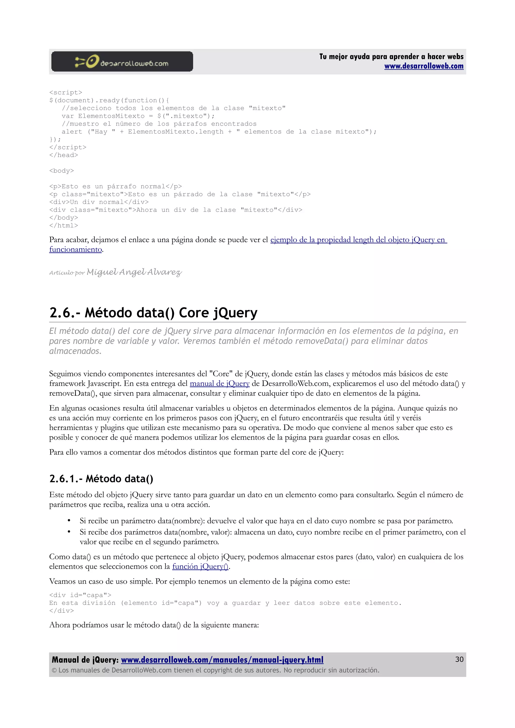 Tu mejor ayuda para aprender a hacer webs
www.desarrolloweb.com
<script>
$(document).ready(function(){
//selecciono todos los elementos de la clase "mitexto"
var ElementosMitexto = $(".mitexto");
//muestro el número de los párrafos encontrados
alert ("Hay " + ElementosMitexto.length + " elementos de la clase mitexto");
});
</script>
</head>
<body>
<p>Esto es un párrafo normal</p>
<p class="mitexto">Esto es un párrado de la clase "mitexto"</p>
<div>Un div normal</div>
<div class="mitexto">Ahora un div de la clase "mitexto"</div>
</body>
</html>
Para acabar, dejamos el enlace a una página donde se puede ver el ejemplo de la propiedad length del objeto jQuery en
funcionamiento.
Artículo por Miguel Angel Alvarez
2.6.- Método data() Core jQuery
El método data() del core de jQuery sirve para almacenar información en los elementos de la página, en
pares nombre de variable y valor. Veremos también el método removeData() para eliminar datos
almacenados.
Seguimos viendo componentes interesantes del "Core" de jQuery, donde están las clases y métodos más básicos de este
framework Javascript. En esta entrega del manual de jQuery de DesarrolloWeb.com, explicaremos el uso del método data() y
removeData(), que sirven para almacenar, consultar y eliminar cualquier tipo de dato en elementos de la página.
En algunas ocasiones resulta útil almacenar variables u objetos en determinados elementos de la página. Aunque quizás no
es una acción muy corriente en los primeros pasos con jQuery, en el futuro encontraréis que resulta útil y veréis
herramientas y plugins que utilizan este mecanismo para su operativa. De modo que conviene al menos saber que esto es
posible y conocer de qué manera podemos utilizar los elementos de la página para guardar cosas en ellos.
Para ello vamos a comentar dos métodos distintos que forman parte del core de jQuery:
2.6.1.- Método data()
Este método del objeto jQuery sirve tanto para guardar un dato en un elemento como para consultarlo. Según el número de
parámetros que reciba, realiza una u otra acción.
• Si recibe un parámetro data(nombre): devuelve el valor que haya en el dato cuyo nombre se pasa por parámetro.
• Si recibe dos parámetros data(nombre, valor): almacena un dato, cuyo nombre recibe en el primer parámetro, con el
valor que recibe en el segundo parámetro.
Como data() es un método que pertenece al objeto jQuery, podemos almacenar estos pares (dato, valor) en cualquiera de los
elementos que seleccionemos con la función jQuery().
Veamos un caso de uso simple. Por ejemplo tenemos un elemento de la página como este:
<div id="capa">
En esta división (elemento id="capa") voy a guardar y leer datos sobre este elemento.
</div>
Ahora podríamos usar le método data() de la siguiente manera:
Manual de jQuery: www.desarrolloweb.com/manuales/manual-jquery.html
© Los manuales de DesarrolloWeb.com tienen el copyright de sus autores. No reproducir sin autorización.
30
 