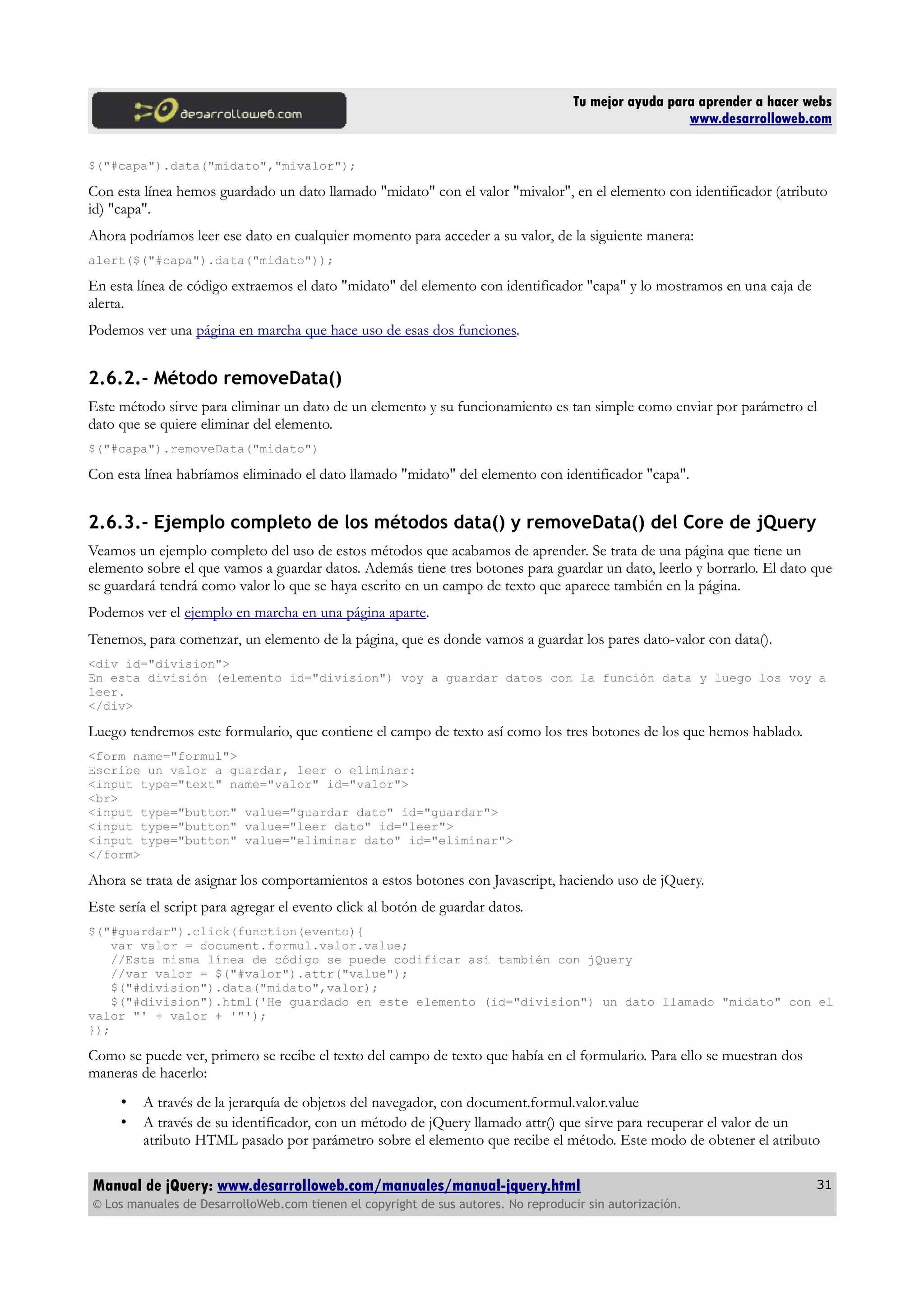 Tu mejor ayuda para aprender a hacer webs
www.desarrolloweb.com
$("#capa").data("midato","mivalor");
Con esta línea hemos guardado un dato llamado "midato" con el valor "mivalor", en el elemento con identificador (atributo
id) "capa".
Ahora podríamos leer ese dato en cualquier momento para acceder a su valor, de la siguiente manera:
alert($("#capa").data("midato"));
En esta línea de código extraemos el dato "midato" del elemento con identificador "capa" y lo mostramos en una caja de
alerta.
Podemos ver una página en marcha que hace uso de esas dos funciones.
2.6.2.- Método removeData()
Este método sirve para eliminar un dato de un elemento y su funcionamiento es tan simple como enviar por parámetro el
dato que se quiere eliminar del elemento.
$("#capa").removeData("midato")
Con esta línea habríamos eliminado el dato llamado "midato" del elemento con identificador "capa".
2.6.3.- Ejemplo completo de los métodos data() y removeData() del Core de jQuery
Veamos un ejemplo completo del uso de estos métodos que acabamos de aprender. Se trata de una página que tiene un
elemento sobre el que vamos a guardar datos. Además tiene tres botones para guardar un dato, leerlo y borrarlo. El dato que
se guardará tendrá como valor lo que se haya escrito en un campo de texto que aparece también en la página.
Podemos ver el ejemplo en marcha en una página aparte.
Tenemos, para comenzar, un elemento de la página, que es donde vamos a guardar los pares dato-valor con data().
<div id="division">
En esta división (elemento id="division") voy a guardar datos con la función data y luego los voy a
leer.
</div>
Luego tendremos este formulario, que contiene el campo de texto así como los tres botones de los que hemos hablado.
<form name="formul">
Escribe un valor a guardar, leer o eliminar:
<input type="text" name="valor" id="valor">
<br>
<input type="button" value="guardar dato" id="guardar">
<input type="button" value="leer dato" id="leer">
<input type="button" value="eliminar dato" id="eliminar">
</form>
Ahora se trata de asignar los comportamientos a estos botones con Javascript, haciendo uso de jQuery.
Este sería el script para agregar el evento click al botón de guardar datos.
$("#guardar").click(function(evento){
var valor = document.formul.valor.value;
//Esta misma línea de código se puede codificar así también con jQuery
//var valor = $("#valor").attr("value");
$("#division").data("midato",valor);
$("#division").html('He guardado en este elemento (id="division") un dato llamado "midato" con el
valor "' + valor + '"');
});
Como se puede ver, primero se recibe el texto del campo de texto que había en el formulario. Para ello se muestran dos
maneras de hacerlo:
• A través de la jerarquía de objetos del navegador, con document.formul.valor.value
• A través de su identificador, con un método de jQuery llamado attr() que sirve para recuperar el valor de un
atributo HTML pasado por parámetro sobre el elemento que recibe el método. Este modo de obtener el atributo
Manual de jQuery: www.desarrolloweb.com/manuales/manual-jquery.html
© Los manuales de DesarrolloWeb.com tienen el copyright de sus autores. No reproducir sin autorización.
31
 