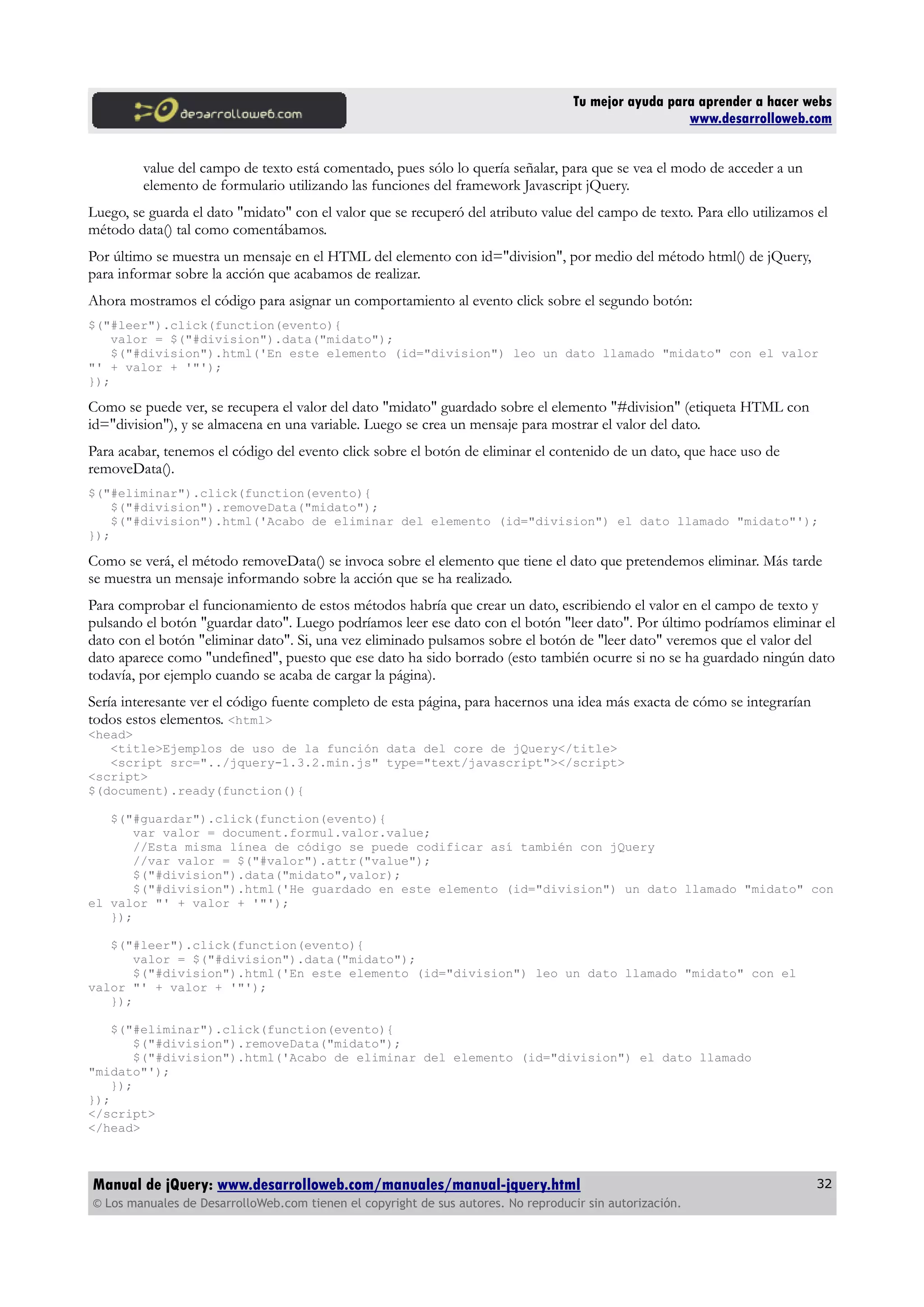 Tu mejor ayuda para aprender a hacer webs
www.desarrolloweb.com
value del campo de texto está comentado, pues sólo lo quería señalar, para que se vea el modo de acceder a un
elemento de formulario utilizando las funciones del framework Javascript jQuery.
Luego, se guarda el dato "midato" con el valor que se recuperó del atributo value del campo de texto. Para ello utilizamos el
método data() tal como comentábamos.
Por último se muestra un mensaje en el HTML del elemento con id="division", por medio del método html() de jQuery,
para informar sobre la acción que acabamos de realizar.
Ahora mostramos el código para asignar un comportamiento al evento click sobre el segundo botón:
$("#leer").click(function(evento){
valor = $("#division").data("midato");
$("#division").html('En este elemento (id="division") leo un dato llamado "midato" con el valor
"' + valor + '"');
});
Como se puede ver, se recupera el valor del dato "midato" guardado sobre el elemento "#division" (etiqueta HTML con
id="division"), y se almacena en una variable. Luego se crea un mensaje para mostrar el valor del dato.
Para acabar, tenemos el código del evento click sobre el botón de eliminar el contenido de un dato, que hace uso de
removeData().
$("#eliminar").click(function(evento){
$("#division").removeData("midato");
$("#division").html('Acabo de eliminar del elemento (id="division") el dato llamado "midato"');
});
Como se verá, el método removeData() se invoca sobre el elemento que tiene el dato que pretendemos eliminar. Más tarde
se muestra un mensaje informando sobre la acción que se ha realizado.
Para comprobar el funcionamiento de estos métodos habría que crear un dato, escribiendo el valor en el campo de texto y
pulsando el botón "guardar dato". Luego podríamos leer ese dato con el botón "leer dato". Por último podríamos eliminar el
dato con el botón "eliminar dato". Si, una vez eliminado pulsamos sobre el botón de "leer dato" veremos que el valor del
dato aparece como "undefined", puesto que ese dato ha sido borrado (esto también ocurre si no se ha guardado ningún dato
todavía, por ejemplo cuando se acaba de cargar la página).
Sería interesante ver el código fuente completo de esta página, para hacernos una idea más exacta de cómo se integrarían
todos estos elementos. <html>
<head>
<title>Ejemplos de uso de la función data del core de jQuery</title>
<script src="../jquery-1.3.2.min.js" type="text/javascript"></script>
<script>
$(document).ready(function(){
$("#guardar").click(function(evento){
var valor = document.formul.valor.value;
//Esta misma línea de código se puede codificar así también con jQuery
//var valor = $("#valor").attr("value");
$("#division").data("midato",valor);
$("#division").html('He guardado en este elemento (id="division") un dato llamado "midato" con
el valor "' + valor + '"');
});
$("#leer").click(function(evento){
valor = $("#division").data("midato");
$("#division").html('En este elemento (id="division") leo un dato llamado "midato" con el
valor "' + valor + '"');
});
$("#eliminar").click(function(evento){
$("#division").removeData("midato");
$("#division").html('Acabo de eliminar del elemento (id="division") el dato llamado
"midato"');
});
});
</script>
</head>
Manual de jQuery: www.desarrolloweb.com/manuales/manual-jquery.html
© Los manuales de DesarrolloWeb.com tienen el copyright de sus autores. No reproducir sin autorización.
32
 