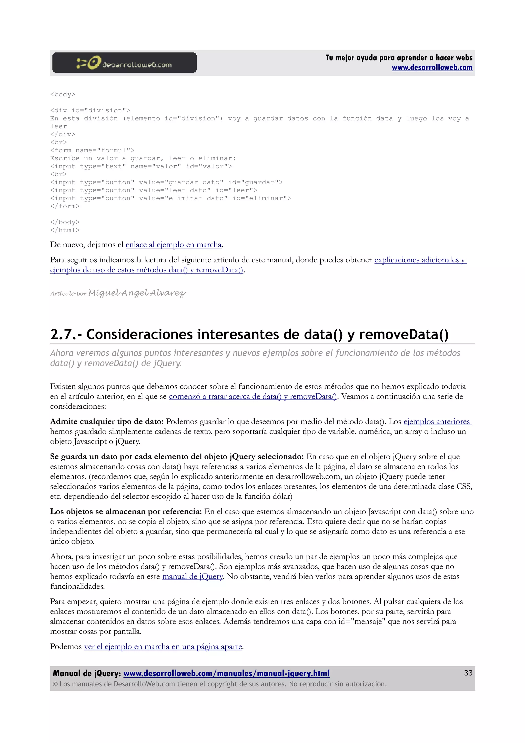 Tu mejor ayuda para aprender a hacer webs
www.desarrolloweb.com
<body>
<div id="division">
En esta división (elemento id="division") voy a guardar datos con la función data y luego los voy a
leer
</div>
<br>
<form name="formul">
Escribe un valor a guardar, leer o eliminar:
<input type="text" name="valor" id="valor">
<br>
<input type="button" value="guardar dato" id="guardar">
<input type="button" value="leer dato" id="leer">
<input type="button" value="eliminar dato" id="eliminar">
</form>
</body>
</html>
De nuevo, dejamos el enlace al ejemplo en marcha.
Para seguir os indicamos la lectura del siguiente artículo de este manual, donde puedes obtener explicaciones adicionales y
ejemplos de uso de estos métodos data() y removeData().
Artículo por Miguel Angel Alvarez
2.7.- Consideraciones interesantes de data() y removeData()
Ahora veremos algunos puntos interesantes y nuevos ejemplos sobre el funcionamiento de los métodos
data() y removeData() de jQuery.
Existen algunos puntos que debemos conocer sobre el funcionamiento de estos métodos que no hemos explicado todavía
en el artículo anterior, en el que se comenzó a tratar acerca de data() y removeData(). Veamos a continuación una serie de
consideraciones:
Admite cualquier tipo de dato: Podemos guardar lo que deseemos por medio del método data(). Los ejemplos anteriores
hemos guardado simplemente cadenas de texto, pero soportaría cualquier tipo de variable, numérica, un array o incluso un
objeto Javascript o jQuery.
Se guarda un dato por cada elemento del objeto jQuery selecionado: En caso que en el objeto jQuery sobre el que
estemos almacenando cosas con data() haya referencias a varios elementos de la página, el dato se almacena en todos los
elementos. (recordemos que, según lo explicado anteriormente en desarrolloweb.com, un objeto jQuery puede tener
seleccionados varios elementos de la página, como todos los enlaces presentes, los elementos de una determinada clase CSS,
etc. dependiendo del selector escogido al hacer uso de la función dólar)
Los objetos se almacenan por referencia: En el caso que estemos almacenando un objeto Javascript con data() sobre uno
o varios elementos, no se copia el objeto, sino que se asigna por referencia. Esto quiere decir que no se harían copias
independientes del objeto a guardar, sino que permanecería tal cual y lo que se asignaría como dato es una referencia a ese
único objeto.
Ahora, para investigar un poco sobre estas posibilidades, hemos creado un par de ejemplos un poco más complejos que
hacen uso de los métodos data() y removeData(). Son ejemplos más avanzados, que hacen uso de algunas cosas que no
hemos explicado todavía en este manual de jQuery. No obstante, vendrá bien verlos para aprender algunos usos de estas
funcionalidades.
Para empezar, quiero mostrar una página de ejemplo donde existen tres enlaces y dos botones. Al pulsar cualquiera de los
enlaces mostraremos el contenido de un dato almacenado en ellos con data(). Los botones, por su parte, servirán para
almacenar contenidos en datos sobre esos enlaces. Además tendremos una capa con id="mensaje" que nos servirá para
mostrar cosas por pantalla.
Podemos ver el ejemplo en marcha en una página aparte.
Manual de jQuery: www.desarrolloweb.com/manuales/manual-jquery.html
© Los manuales de DesarrolloWeb.com tienen el copyright de sus autores. No reproducir sin autorización.
33
 