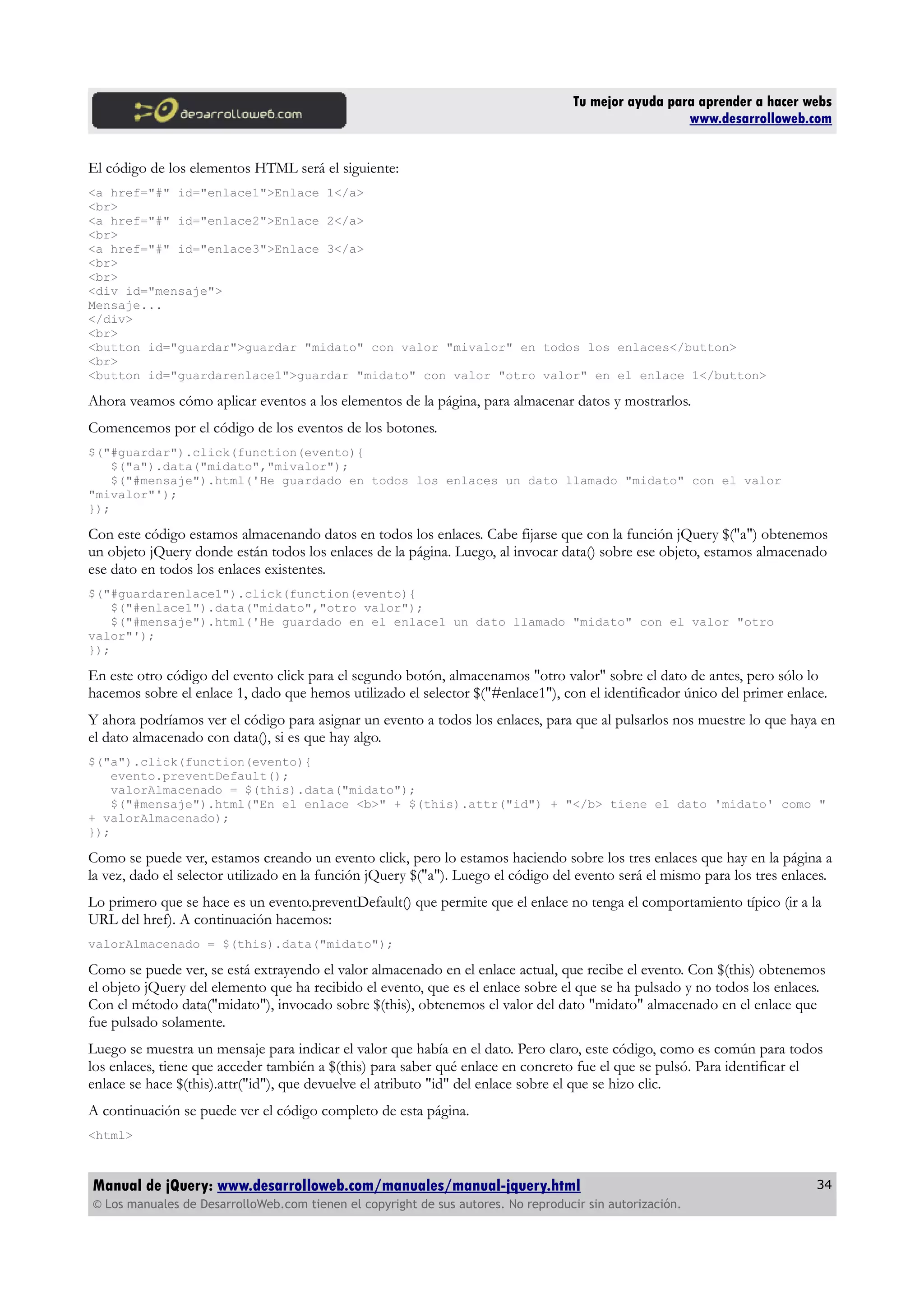 Tu mejor ayuda para aprender a hacer webs
www.desarrolloweb.com
El código de los elementos HTML será el siguiente:
<a href="#" id="enlace1">Enlace 1</a>
<br>
<a href="#" id="enlace2">Enlace 2</a>
<br>
<a href="#" id="enlace3">Enlace 3</a>
<br>
<br>
<div id="mensaje">
Mensaje...
</div>
<br>
<button id="guardar">guardar "midato" con valor "mivalor" en todos los enlaces</button>
<br>
<button id="guardarenlace1">guardar "midato" con valor "otro valor" en el enlace 1</button>
Ahora veamos cómo aplicar eventos a los elementos de la página, para almacenar datos y mostrarlos.
Comencemos por el código de los eventos de los botones.
$("#guardar").click(function(evento){
$("a").data("midato","mivalor");
$("#mensaje").html('He guardado en todos los enlaces un dato llamado "midato" con el valor
"mivalor"');
});
Con este código estamos almacenando datos en todos los enlaces. Cabe fijarse que con la función jQuery $("a") obtenemos
un objeto jQuery donde están todos los enlaces de la página. Luego, al invocar data() sobre ese objeto, estamos almacenado
ese dato en todos los enlaces existentes.
$("#guardarenlace1").click(function(evento){
$("#enlace1").data("midato","otro valor");
$("#mensaje").html('He guardado en el enlace1 un dato llamado "midato" con el valor "otro
valor"');
});
En este otro código del evento click para el segundo botón, almacenamos "otro valor" sobre el dato de antes, pero sólo lo
hacemos sobre el enlace 1, dado que hemos utilizado el selector $("#enlace1"), con el identificador único del primer enlace.
Y ahora podríamos ver el código para asignar un evento a todos los enlaces, para que al pulsarlos nos muestre lo que haya en
el dato almacenado con data(), si es que hay algo.
$("a").click(function(evento){
evento.preventDefault();
valorAlmacenado = $(this).data("midato");
$("#mensaje").html("En el enlace <b>" + $(this).attr("id") + "</b> tiene el dato 'midato' como "
+ valorAlmacenado);
});
Como se puede ver, estamos creando un evento click, pero lo estamos haciendo sobre los tres enlaces que hay en la página a
la vez, dado el selector utilizado en la función jQuery $("a"). Luego el código del evento será el mismo para los tres enlaces.
Lo primero que se hace es un evento.preventDefault() que permite que el enlace no tenga el comportamiento típico (ir a la
URL del href). A continuación hacemos:
valorAlmacenado = $(this).data("midato");
Como se puede ver, se está extrayendo el valor almacenado en el enlace actual, que recibe el evento. Con $(this) obtenemos
el objeto jQuery del elemento que ha recibido el evento, que es el enlace sobre el que se ha pulsado y no todos los enlaces.
Con el método data("midato"), invocado sobre $(this), obtenemos el valor del dato "midato" almacenado en el enlace que
fue pulsado solamente.
Luego se muestra un mensaje para indicar el valor que había en el dato. Pero claro, este código, como es común para todos
los enlaces, tiene que acceder también a $(this) para saber qué enlace en concreto fue el que se pulsó. Para identificar el
enlace se hace $(this).attr("id"), que devuelve el atributo "id" del enlace sobre el que se hizo clic.
A continuación se puede ver el código completo de esta página.
<html>
Manual de jQuery: www.desarrolloweb.com/manuales/manual-jquery.html
© Los manuales de DesarrolloWeb.com tienen el copyright de sus autores. No reproducir sin autorización.
34
 